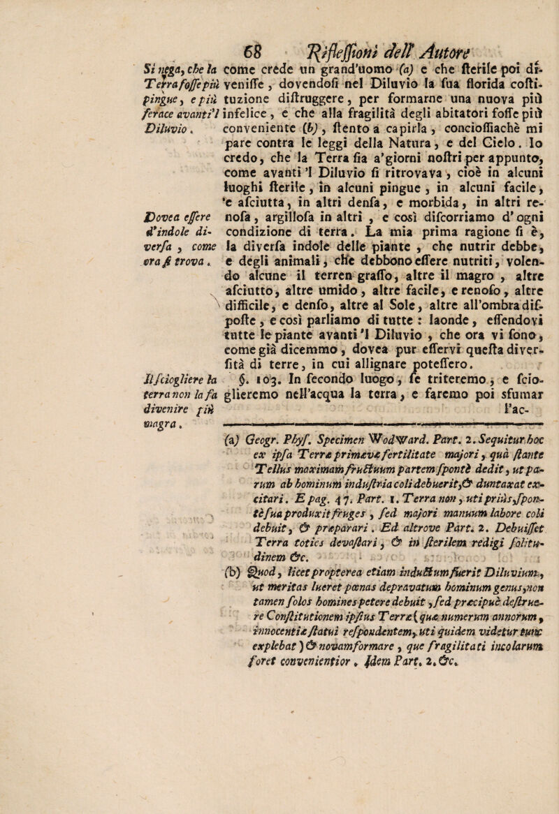 Si negay chela come crede un grand'uomo (a) e che Aerile poi dr« Terrafojffepiù veniffe , dovendoti nel Diluvio la Tua florida cotti- pingue y e piti tuzione dittruggere, per formarne una nuova piti ferace avanti ì infelice , e che alla fragilità degli abitatori fotte piti Diluvio * conveniente (bj, ftento a capirla , concioflìachè mi pare contra le leggi della Natura, e del Ciclo. Io credo, che la Terra fia a'giorni nottri per appunto, come avanti ’I Diluvio fi ritrovava , cioè in alcuni luoghi Iterile , in alcuni pingue , in alcuni facile, *e afeiutta, in altri denfa, e morbida, in altri re- D ove a e fere nofa, argillofa in altri , e così decorriamo d* ogni d* indole di- condizione di terra. La mia prima ragione fi è, verfa , come la diverfa indole delle piante , che nutrir debbe, ora fi trova,, e degli animali, che debbono effere nutriti, volen¬ do alcune il terren graffo, altre il magro , altre afeiutto, altre umido, altre facile, ercnofo, altre difficile, e denfo, altre al Sole, altre all’ombra dif- pofte, e così parliamo di tutte : laonde, effendovi tutte le piante avanti1! Diluvio , che ora vi fono, come già dicemmo, dovea pur effervi queftadiv$r* fità di terre, in cui allignare potettero. Ilfcicgliere la §. 103. In fecondo luogo , fe triteremo , e feio- terra non la fa gireremo nell’acqua la terra, e faremo poi sfumar l’ac- (aj Geogr. Phyf’ Specimen WodWard. Pari. 2.Sequiturhoc ex ipfa Terra primeva fertilitate majori, qua [tante Tellus maximam fruUuum pattern[ponti dedit, ut pa- rum ab homvium induftria colidebuerti>& duntaxat ex- citati. E pag. 4 7. Part. 1. Terra non, utiprmsj'pon- tèfua produxii firuges , fed ma/ori manuum labore coli debuit^ Ù preparati. Ed altrove Part. 2. Debuijfet Terra tot ics deva/tari, & in [ter idem redìgi foli tu* dinem &c. fb) Quod, lìcetpropterea etiam induMnm fuetti Diluvium 9 ut meritar lueret pcenas depravatum hominum gems^ion tamen folos bomines pctere debuti yfed precipue deJbrne¬ re Confiti ut icnem ipfius Tert£\qu£ numerum annorum 9 innocenti^/tatui refpoudentemy uti quidem videtur tunc explebat ) & ìiovamformare , que fragilità ti incoiarum forti convcnientior * fdem Paru 2>Ùc> divenire piti magra.