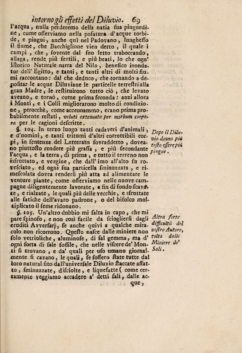 l'acqua, nulla perderemo della natia fua pinguedi¬ ne, come offerviamo nella pofatura d’acque torbi¬ de , e pingui, anche qui nel Padovano, lunghetto il fiume, che Bacchiglione vien detto , il quale i campi , che , fovente dal fuo Ietto traboccando, allaga, rende più fertili, e più beati, Io che ogn* Itterico Naturale narra del Nilo , benefico inonda- tor dell’Egitto, e tanti, e tanti altri di molti fiu¬ mi raccontano: dal che deduco, che tornando a de- politar le acque Diluviane le particelle tcrreftrialla gran Madre, le reftituirono tutto ciò , che levato aveano, e tornò, come prima feconda : anzi allora i Monti, e i Colli migliorarono molto di condizio¬ ne, perocché, come accennammo, erano prima pro¬ babilmente rettati, velati extemata per moTbnm corpo» ra per le cagioni deferitte. $. 104. In terzo luogo tanti cadaveri d'animali, t d'uomini, e tanti tritumi d'altri corrottigli cor¬ pi , in fentenza del Letterato fovraddetto , dovea- no piuttofto rendere più graffa , e più fecondante l'acqua, e la terra, di prima, e tutto i! terreno non isfruttato, e vergine, che dall'imo all’alto fu ro- vefeiato, ed ogni fua particella fminuzzata , e ri- mefcolata dovea renderli più atta ad alimentare le venture piante, come offerviamo nelle nuove cam¬ pagne diligentemente lavorate, « fin di fondo fcav^- Dopo il Dilu¬ vio dovea pii£ tojlo ejfercpiù pingue « ce, e rialzate, le quali più delle vecchie, e sfruttate alle fatiche dell'avaro padrone, o del bifolco mol¬ tiplicato il Teme ridonano. 105. Un'altro dubbio mi fatta in capo* che mi pare fpinofo, e non così facile da feioglierfi dagli '°rte eruditi Avverfarj, fe anche quivi a qualche mira- difficoltà del colo non ricorrono. Quello nafee dalle miniere non uoflrodatore, folo vetrioliche, aluminofe, di fai gemma, ma d* t^ta. dalk ogni forta di fale folfile, che nelle vifcerede'Mon- Miniere de’ ti fi trovano , c da' quali per ufo umano giornal- • mente fi cavano, le qualip fe follerà (late tutte dal loro naturai lito da U’univerfale Diluvio fiaccate affat¬ to , fminuzzate, difciolte, e liquefatte( come cer¬ tamente veggiamo accadere a* detti fali * dalle ac- que,