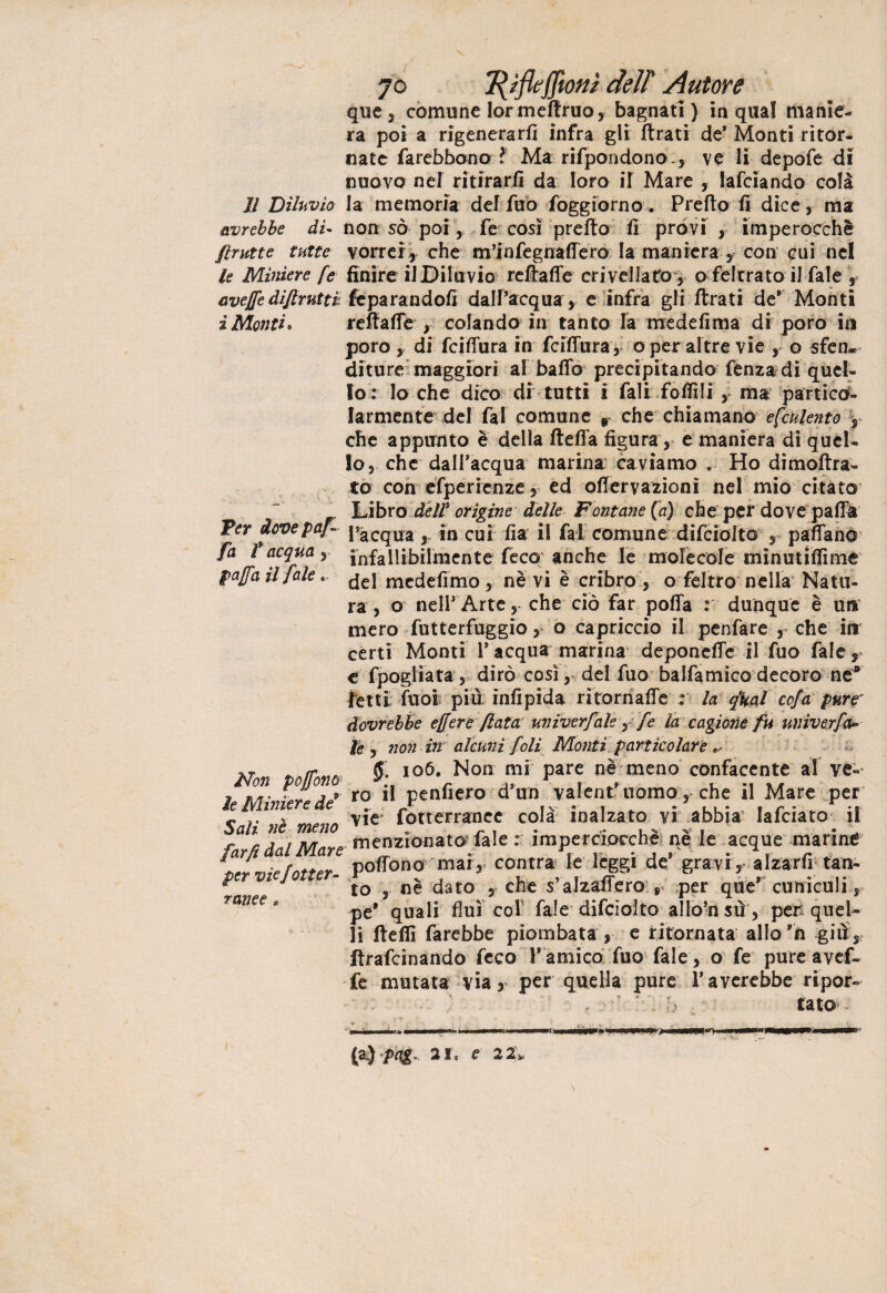 que, comune lormeftruo, bagnati) in qual manie¬ ra poi a rigenerar/! infra gli Arati de* Monti ritor¬ nate farebbono t Ma rifpondono., ve li depofe di nuovo nel ritirarli da loro il Mare lafciando colà 11 Diluvio la memoria del Tuo foggiorno. Pretto fi dice, ma avrebbe di« non so poi, fe così pretto fi provi , imperocché {trutte tutte vorrei, che m’infegnaflero la maniera , con cui nel le Miniere fe finire il Diluvio reftafle crivellato , o feltrato il Tale s aveffedifiruttv, feparandofi dall’acqua , e infra gli ftrati de’ Monti ìMonti* reffatte , colando in tanto fa medefima di poro in poro, di fattura in fcittura, o per altre vìe , o sfen¬ diture maggiori al batto precipitando fenza di quel¬ lo : lo che dico di tutti i fali fiottili, ma partico¬ larmente del fai comune r che chiamano efculento , che appunto è della fletta figura, e maniera di quel¬ lo, che dall’acqua marina caviamo Ho dimoftra- to con efperìenze, ed ottervazionì nel mio citato Libro deir orìgine delle Fontane (a) che per dove patta Ter dcvepaf- paCqUa ^ fn cu[ fi a il fai comune difciolto , pattano fa l acqua, infallibilmente fece anche le molecole minutittime gaffa il fale. ^el mcdefimo , nè vi è cribro , o feltro nella Natu¬ ra , o nell’ Arte, che ciò far poffa : dunque è un mero futterfuggio, o capriccio il penfare , che in certi Monti 1* acqua marina deponefle ilTuo Tale* e fpogliata, dirò così , del fuo balfamico decoro ne* retti fuoi più infipida rìtornatte : la qfcal ccfa pur? dovrebbe effere fiata miverfale, fe la cagione fu univerfa» le y non in alcuni foli Monti particolare Afr fìA/fonn. 5 io6* ^on Pare meno confacente al ve- j S.. j r ro il penfiero d’un valentuomo, che il Mare per e ime e e ^ fotterraocc colà inalzato yi abbia Iafciato il farti dal Mare lionato* fole • imperocché ne le acque manne Jvn^fntter pottono mar, contra le leggi de gravi , alzarfr tan- ^ J to , nè dato , che s’alzaffero\r per que* cuniculi, rance. pe* qUaIi fluì col fiale difciolto allo’n sù , per quel¬ li fletti farebbe piombata , e ritornata allo’n giù, Arafcinando ficco 1* amico fuo fale , o fe pure avef¬ fe mutata via, per quella pure laverebbe ripor- ■' ‘ N * tato