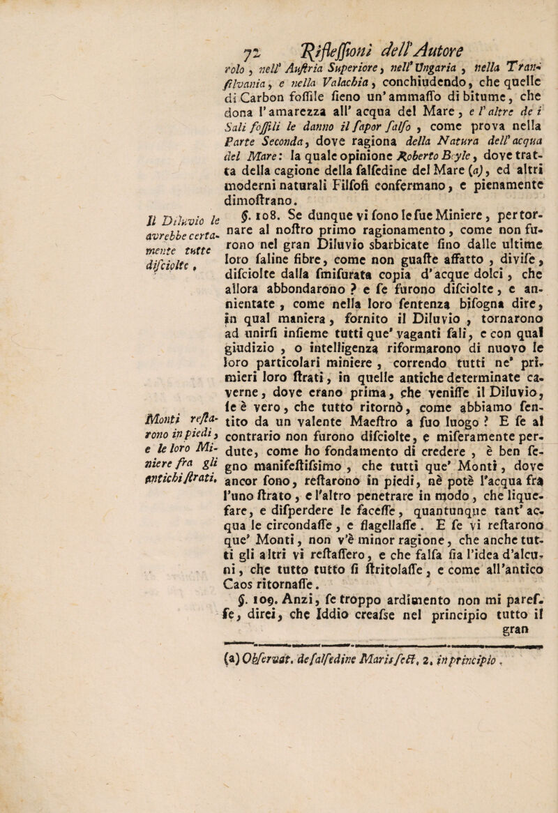 avrebbe certa¬ mente tutte difciolte , Monti reca¬ rono in piedi, e le loro Mi¬ niere fra gli Antichi firati. 7» fyfleffion} dell'Autore volo , nell* Auftria Superiore , nell* Angaria , nella Tran* filvania , e nella Valachia, conchiudendo, che quelle di Carbon focile fieno un*ammalio di bitume, che dona l’amarezza all'acqua del Mare, e V altre dei Sali foffili le danno il fapor falfo , come prova nella Parte Seconda, dove ragiona della Natura dell acqua ad Mare: la quale opinione Roberto Bey le, dove trat¬ ta della cagione della falfedine del Mare {a)> ed altri moderni naturali Filfofl confermano, e pienamente dimoftrano. §. 108. Se dunque vi fono lefue Miniere, pertor- nare al noftro primo ragionamento, come non fu- rono nel gran Diluvio sbarbicate fino dalle ultime loro faline fibre, come non guaite affatto , divife, difciolte dalla fmifurata copia d'acque dolci, che allora abbondarono ? e fe furono difciolte, c an¬ nientate , come nella loro fentenza bifogna dire, in qual maniera, fornito il Diluvio , tornarono ad unirli infieme tutti que'vaganti fali, e con qua! giudizio , o intelligenza riformarono di nuovo le loro particolari miniere , correndo tutti ne’ pri, mieri loro Arati, in quelle antiche determinate ca¬ verne, dove erano prima, che venilfe il Diluvio, fe è vero, che tutto ritornò, come abbiamo fen- tito da un valente Maeftro a fuo luogo *? E fe a! contrario non furono difciolte, e miferamente per¬ dute, come ho fondamento di credere , è ben fe- gno roanifeftifsimo , che tutti que' Monti, dove ancor fono, reftarono In piedi, nè potè l'acqua fra l'uno Arato, e l'altro penetrare in rpodo, che lique- fare, e difperdere le facefTe, quantunque tant'ac¬ qua le circondane, e flagellane . E fe vi reftarono que' Monti, non v'è minor ragione, che anche tut¬ ti gli altri vi reftaftero, e che falfa fia l’idea d’alcu* ni, che tutto tutto fi Aritolafte, e come all'antico Caos ritornane. 109. Anzi, fe troppo ardimento non mi paref- fe, dirci, che Iddio creafse nel principio tutto il gran (a) Okfcrvat, de [alfedine Marisfctt, 2. in principio ,