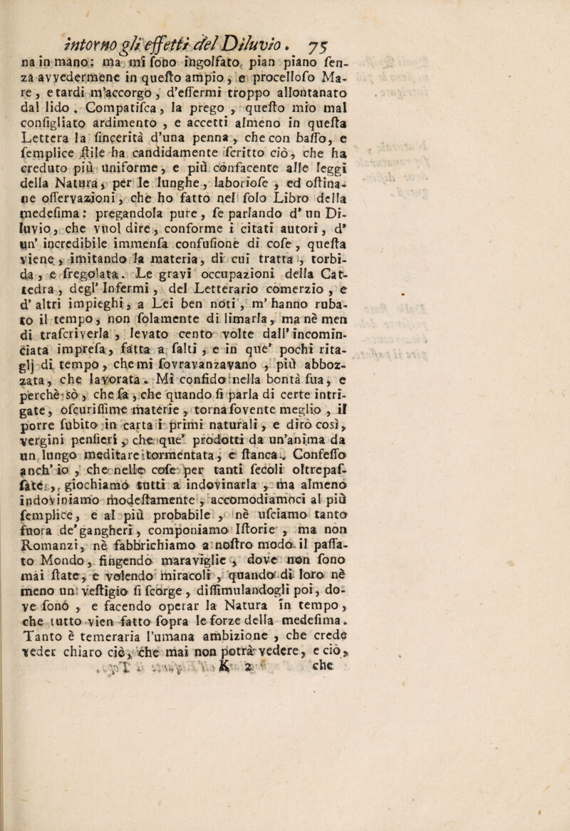 sì a in mano: ma mi fono ingolfato, pian piano fen- za avvedermene in quefio ampio , e procellofo Ma¬ re, e tardi m'accorgo, d’effermi troppo allontanato dal lido . Gompatìfca, la prego , quello mio mal configliato ardimento , e accetti almeno in quella Lettera la fincerità d’una penna, checon baffo, e femplice itile ha candidamente fcritto ciò, che ha creduto più uniforme , e più confacente alle leggi della Natura, per le lunghe , Iaboriole , ed oftina- «e ©nervazioni, che ho fatto nel folo Libro della medefima: pregandola pure, fe parlando d* un Di¬ luvio, che vuol dire, conforme i citati autori, d* un* incredibile immenfa confulìone di cofe, quella viene , imitando la materia, di cui tratta , torbi¬ da , e fregolata. Le gravi occupazioni, della Cat¬ tedra , degl* Infermi, del Letterario comerzio , e d’altri impieghi, a Lei ben nòti, m’hanno ruba¬ to il tempo, non folamente di limarla, ma nè men di traferì verta , levato cento volte dall* incomin¬ ciata imprefa , fatta a falli , e in que’ pochi rita- glj di tempo, che mi fovravanzavano , più abboz¬ zata , che lavorata* Mi confido nella bontà fua, e perchè sò , che fa , che quando fi parla di certe intri¬ gate, ofeuriflime materie , torna fovente meglio , if porre Libito in carta i primi naturali , e dirò così, vergini peniteli ^ che que* prodotti da un’anima da un lungo meditare tormentata, e fianca . Confelfo anch’io , che nello cofe per tanti fecoli oftrepaf- fitò ,, giochiamo tutti a indovinarla , ma almeno indoviniamo modefiamente , accomodiamoci al più femplice, e al più probabile , nè ufeiamo tantcr fuora de’gangherr, componiamo Ifiorie , ma non Romanzi, nè fabbrichiamo a noftro modo.il paffa- to Mondo , fingendo maraviglie , dove non fono mai fiate, e volendo miracoli , quando di loro nè meno un veftigìo fi feorge , difiimulandogli poi, do¬ ve fonò , e facendo operar la Natura in tempo, che tutto vien fatto fopra le forze della medefima. Tanto è temeraria l’umana ambizione , che credè veder chiaro ciò, che mai non potrò vedere, e ciò. * v viT ? ■ ^ V*: -, K 2 ■ V che