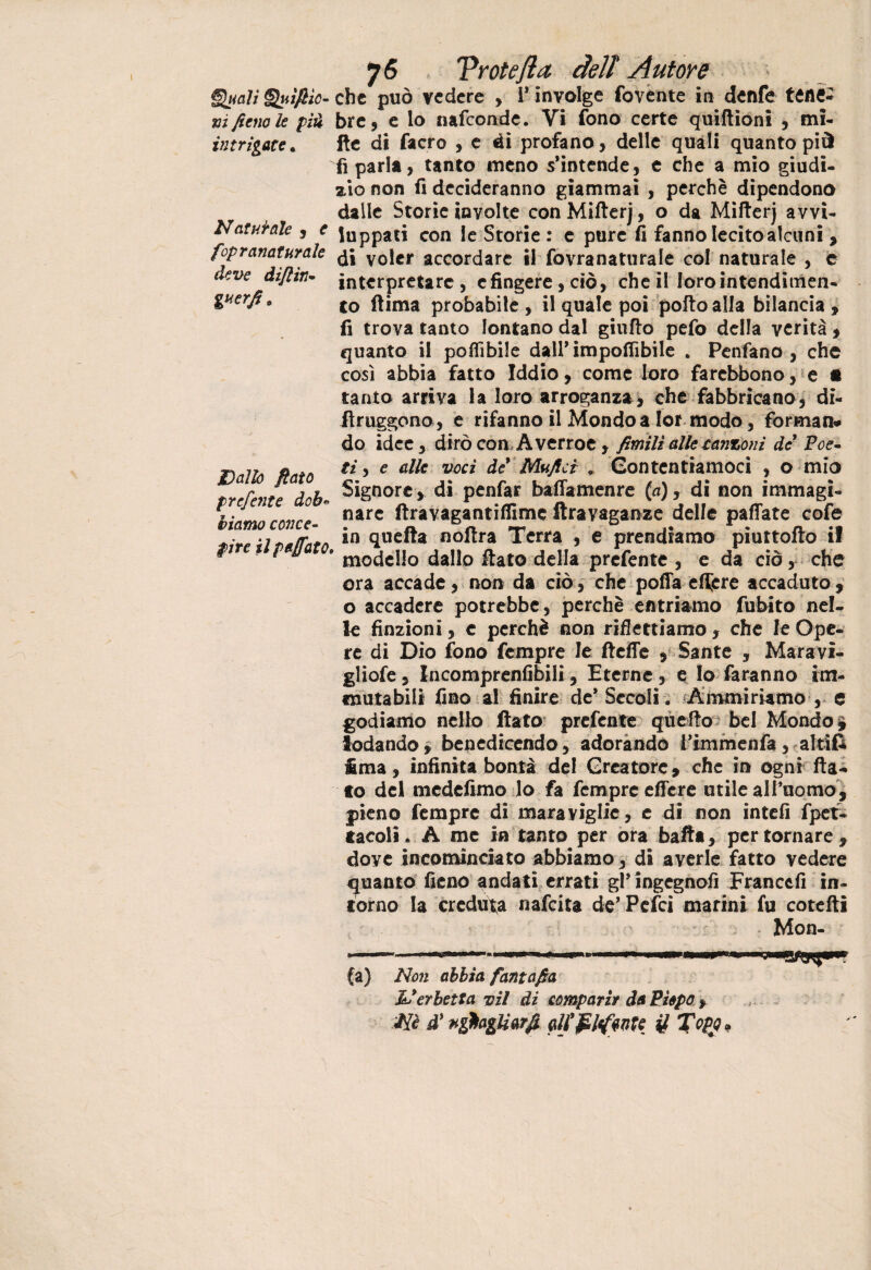 §lt<alì fiìc- xì fieno le piu intrigate. Naturale , e fopranaturale deve dijlìn- guerfi 0 Dallo fiato preferite dob« biamo conce¬ pire il p affato. 76 Vrotefla deli Autore che può vedere , i* involge fovente in denfe tenè¬ bre 9 e lo nafeonde. Vi fono certe quiftioni , mi¬ lle di facro , e di profano, delle quali quanto più fi parla, tanto meno s’intende, e che a mio giudi¬ zio non fi decideranno giammai , perchè dipendono dalle Storie involte con Mifterj, o da Mifterj avvi¬ luppati con le Storie : e pure fi fanno lecito alcuni , di voler accordare il fovranaturale col naturale , e interpretare , c fingere, ciò, che il loro intendimen¬ to (lima probabile , il quale poi pollo alla bilancia , fi trova tanto lontano dal giuflo pefo della verità , quanto il poflìbile dall’ imponìbile . Pcnfano , che così abbia fatto Iddio, come loro farebbono, e • tanto arriva la loro arroganza, che fabbricano, di- ftruggono , e rifanno il Mondo a Ior modo, forman* do idee, dirò con Aver roe , fimilì alle canzoni de Poe¬ ti , e alle voci de’ Mufici , Contentiamoci , o mio Signore > di penfar bafiamenre {a), di non immagi¬ nare ftravagantiffimc ftravaganze delle paflate cofe in quella noflra Terra , e prendiamo piuttofto il modello dallo flato della prefente , e da ciò, che ora accade, non da ciò, che pofla efijcre accaduto, o accadere potrebbe, perchè entriamo fubito nel¬ le finzioni, c perchè non riflettiamo, che le Ope¬ re di Dio fono fempre le ftefie , Sante , Maravì- gliofe, Incomprenfibili, Eterne , e Io faranno im¬ mutabili fino al finire de* Secoli. Ammiriamo , e godiamo nello flato prefente quello bel Mondo i lodando, benedicendo, adorando l’immenfa, altìfc Ima, infinita bontà del Creatore, che in ogni fla¬ to del medefimo lo fa fempre effere utile alPuomo, pieno fempre di maraviglie, e di non intefi fpet- tacoli. A me in tanto per ora balta, per tornare, doye incominciato abbiamo, di averle fatto vedere quanto fieno andati errati gPingcgnofi Francefi in¬ torno la creduta nafeita de’Pelei marini fu cotefti Mon¬ ta) Non abbia fantafia Il erbetta vii di comparir da Pìepo , Nè d} nghagìiarfi Qlj’pltfme U Topfi