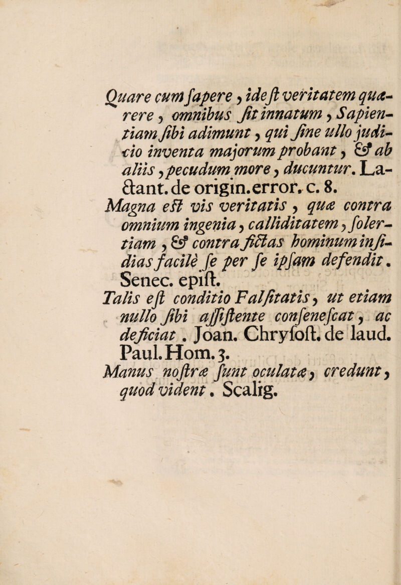 Quare currifapere > ideftveritatem qua- vere ? omnibus Jit innatum > Sapien- tiamfibi adimunt, qui fine uIlo judi¬ tto inventa majorum probant y & ab aliìs ipecudum more ) ducuntur. La- Sant, de origin.error. c. 8. Magna e fi vis veritatis , qua contra omnium ingenia 5 callìdìtatem j foler- ti am , £s? contra fiflas hominum infi- dias facile Je per fe ipfam defendit. Senee, epift. ^ conditio Falfitatìs > etiam nullo fibì ajfiftente confenefcat, ac deficiat. Joan. Chryfoft. de laud. Paul. Hom. 3. Manus noftra funt oculata y credunt y