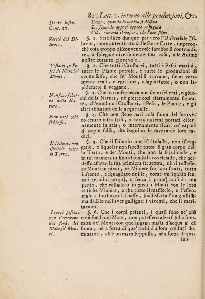 Dante Infet> Cani. ^6* Verità del Di¬ luvio * Teflaceì, e Pe~ fci di Mare fu Monti. Non fono fchet¬ ai della Na¬ tura . Non nati colà m. Il Diluvio non ì[Iritolo tutta 1* T erra * 1 cor// pefanti non sbalzarono dal fondo del Mare fu Mon¬ ti. 8z Lett. z. intorno alle produzioni, Come , quando la nebbia fi diffipa Lo fguardo appoco appoco raffigura Ciò , che tela il vapor , che l'aer flipa » §. i. Stabilifco dunque per vero PUniverfale Di¬ luvio, come autenticato dalle Sacre Carte , imperoc- chè cofa troppo difconvenevole farebbe il contraddi¬ re , o fpiegare diverfamente una cofa, alle Anime noftre cotanto giovevole, $. 2. Che tutti i Cretacei, tutti i Pefci marini, tutte le Piante petrofe, e tutte le produzioni di acque falfe, che fu* Monti fi trovano, fieno vera¬ mente reali, e legittime, o Iapidefatte, o non la* pidefatte fi veggano. §. 3* Che in confeguenza non fieno feherzi, o giuo¬ chi della Natura, nè pietre così efattamente figura¬ te, ch’emulino i Crofiacei, i Pefci, le Piante, egli altri abitatori delle acque falfe . §. 4. Che non fieno nati colà fuori del loro ve¬ ro centro infra fallì, o terra da femì portati eter¬ namente in aria , o internamente alzati co* vapori di acque falfe, che bagnino le cavernofe loro ra¬ dici. t t ' §. Che il Diluvio non ìtritolaffe, non iftrug- gcte , o liquefar non facete tutto il gran corpo del¬ la Terra, e de’ Monti, che non la fcardinate , e in tal maniera in fino al fondo la rovefciaffe, che per¬ dete affatto la fua primiera trattura, nè vi fetaffe- ro Monti in piedi, nè Miniere fra loro ffrati, tutto infranto, e fquagliato fluite, come un liquido fen- za i termini proprj, o fenza i proprj confini : m® penfo, che retatelo in piedi i Monti con le loro antiche Miniere, e che tutto il matìccio, e l’effen- ziale a fuoluogo lafciate , foddisfatta Pira giutitì- tua di Dio neifaver gatigati i viventi, che il meri- tavano. §. 6. Che i corpi pefanti, ì quali fono ne* pii cupi fondi del Mare , non poteffero alzart filila foni¬ mi tà de* Monti con quella gran mata d'acqua al di fopra, nè a forza di que’ turbini allora creduti do¬ minatori , ch’è un mero fuppoto, nè a forza di qua- iun-