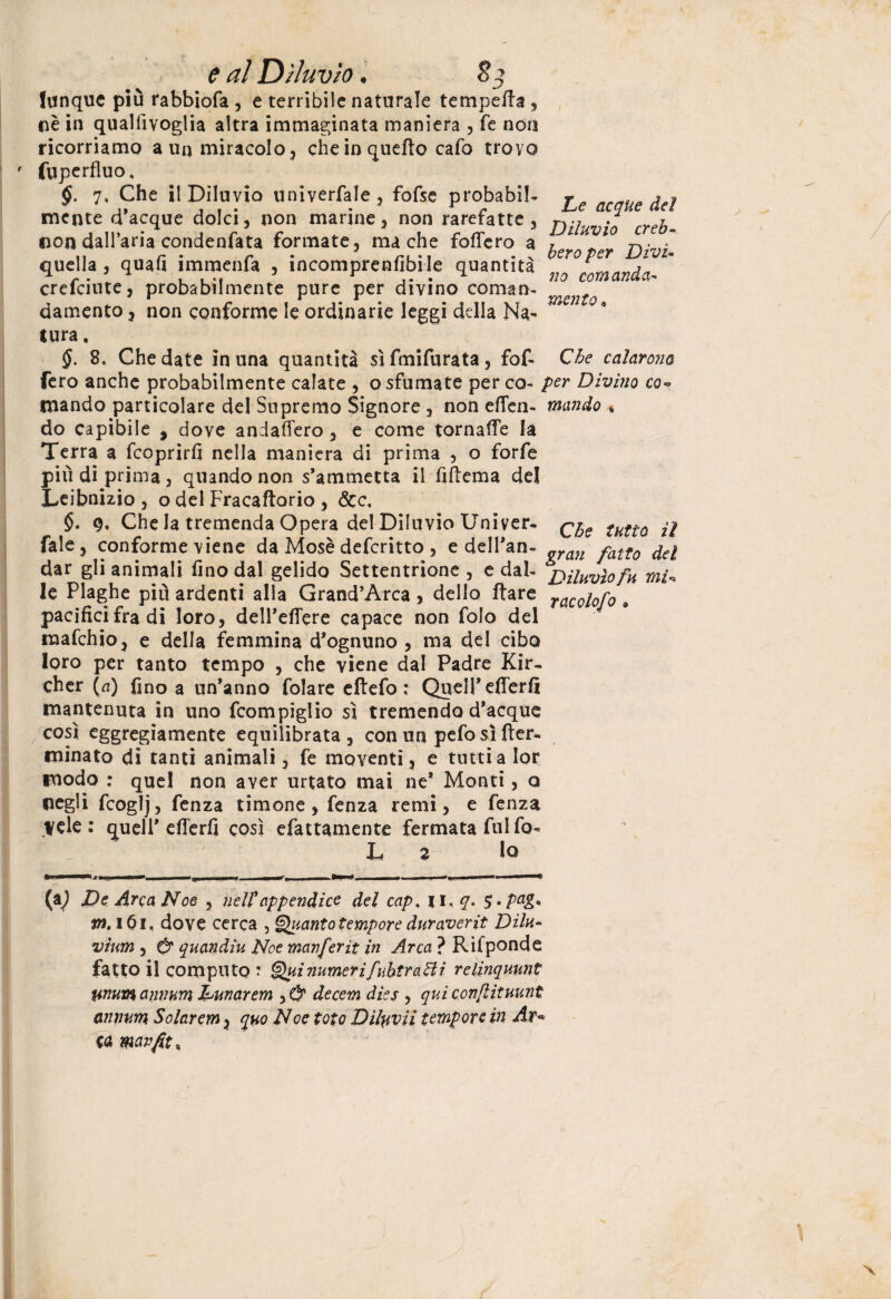 lunque più rabbiofa , e terribile naturale tempera , nè in quallìvoglia altra immaginata maniera , fé non ricorriamo a un miracolo , che in quello cafo trovo ' fuperfluo, §. 7, Che il Diluvio univerfale , fofse probabile To , acque dolci, non marine, non rarefatte, . » non dall’aria condenfata formate, ma che foffero a ? IU^10 m quella, quali immenu , ìncomprenfibile quantità mnndn crefciute, probabilmente pure per divino coman- damento, non conforme le ordinarie leggi della Na¬ tura . §. 8, Che date in una quantità sì fini fu rat a, fof- Che calarono fero anche probabilmente calate , o sfumate per co- per Divino co¬ mando particolare del Supremo Signore , non eden- mando * do capibile , dove andaffero , e come tornaffe la Terra a feoprirfi nella maniera di prima , o forfè più di prima, quando non s’ammetta il fiffema de! Leibnuio , o del Fracaftorio , dee, §• 9. Che la tremenda Opera del Diluvio Univer. qjjQ tHtìQ fale, conforme viene da Mosè deferitto , e dell’an- „ran fatt0 dar gli animali fino dal gelido Settentrione, e dal- Diluvio fu mV le Plaghe più ardenti alla Grand’Arca , dello ftare racoi0r0 a pacifici fra di loro, dell’effere capace non folo dei mafehio, e della femmina d’ognuno , ma del cibo loro per tanto tempo , che viene dal Padre Kir- cher (a) fino a un’anno folare eftefo : Quell’efferfi mantenuta in uno fcompiglio sì tremendo d’acque così eggregiamente equilibrata , con un pefo sì fter- minato di tanti animali, fe moventi, e tuttialor modo ; quel non aver urtato mai ne* Monti, a negli fcoglj, fenza timone, fenza remi, e fenza Vele: quell’efferfi così efattamente fermata fuifo- L a lo (a^ Ve Arca Noe , nell’appendice del cap, n,#. S»PaE>* m, i6i. dove cerca , Quanto tempore duraverit Dilu¬ vium , O’ quandìu Noe manferìt in Arca ? Rifponde fatto il computo ? QuinumerìfuhtraHì relinquunt tinuwanvum Vunarem y & decem dies , qui conflituunt anrwm Solaremy quo Noe toto Dìlyvii tempore in Ar* Cd mavfit.