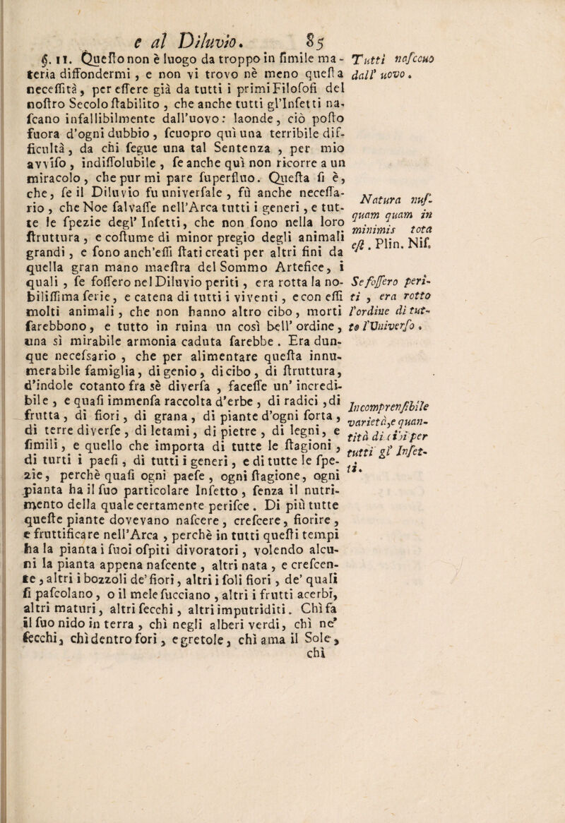 §. il. Quello non è luogo da troppo in limile ma « feria diffondermi , e non vi trovo nè meno quella necelfità, pereffere già da tutti ì primi Fìlofofi del noffro Secolo ffabiiito , che anche tutti gl’infetti na- fcano infallibilmente dall’uovo: laonde, ciò pollo fuora d’ogni dubbio, fcuopro qui una terribile dif- ficultà j da chi fegue una tal Sentenza , per mio avvifo , indiffolubile , fe anche qui non ricorre a un miracolo, che pur mi pare fuperfluo. Quella fi è, che, fe il Diluvio fu univerfale , fu anche neceffa- che Noe falvaffe nell’Arca tutti i generi, e tut- Tuttì nafcouù dall' uovo. rio te le fpezie degl* Infetti, che non fono nella loro ftruttura , e collume di minor pregio degli animali grandi, e fono anch’effi Itati creati per altri fini da quella gran mano maeftra del Sommo Artefice, i quali , fe foffero nel Diluvio periti, era rotta la no- biìilfima ferie, e catena di tutti i viventi, e con elfi molti animali, che non hanno altro cibo, morti farebbono, e tutto in ruina un così bell* ordine, una sì mirabile armonia caduta farebbe . Era dun¬ que necefsario , che per alimentare quella innu¬ merabile famiglia, di genio, dicibo, di ftruttura, d’indole cotanto fra sè diverta , faceffe un* incredi- bile , e qua fi immenfa raccolta d’erbe , di radici ,di frutta , di fiori, di grana , di piante d’ogni forta , di terre diverte , di letami, di pietre , di legni, e limili, e quello che importa di tutte le flagioni, di turti i paefi , di tutti ì generi, e di tutte le fpe- aie, perchè quali ogni paefe , ogni ftagione, ogni pianta ha il fuo particolare Infetto, fenza il nutri¬ mento della quale certamente perifee . Di più tutte quelle piante dovevano nafeere , crefcere, fiorire, t fruttificare nell’Arca , perchè in tutti quelli tempi baia pianta i fuoi ofpiti divoratori, volendo alcu¬ ni la pianta appena nafeente , altri nata , e creden¬ te , altri i bozzoli de’ fiori, altri i foli fiori , de’ quali fi pafcolano, o il mele facciano , altri i frutti acerbi, altri maturi, altri fecchi, altri imputriditi * Chi fa il fuo nido in terra , chi negli alberi verdi, chi ne* Cecchin chi dentro fori, e gretole, chi ama il Sole* chi Natura nuf- quam quam in minimis tota eft. Plin. Nifi Se foffero peri¬ ti , era rotta Pordine dì tut¬ to rVniverfo » In comprenfi bì le varietà,e quan¬ tità dì-(in per tutti gl Infet¬ ti.