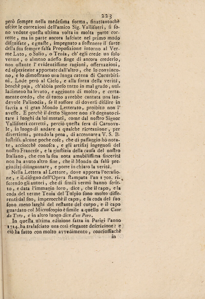però Tempre nella medefima forma, finattantochè ufcite le correzioni deH’amico Sig. ValJifneri, fi fo¬ no vedute quella ultima volta in molta parte cor¬ rette , ma in parte ancora lafcìate nel primo modo difguifate , eguatte , impegnato a foftenere il forte della fua Tempre falfa Propofizione intorno al Ver¬ me Lato, o Solio , o Tenia, eh* egli crede un Tolo verme, o almeno adeffo finge di ancora crederlo, non ottante P evidentillìme ragioni , offervazioni, ed efperienze apportate dall’altro , che Io convinco¬ no, e lo dimoftrano una lunga catena di Cucurbiti- ni. Lode però al Cielo, e alla forza detta verità, benché paja , ch’abbia prefo tntto in mal grado , nul- ladimeno ha levato, e aggiunto di molto, e certa¬ mente credo, che di tutto avrebbe cantata una lau- fievole Palinodia, Te il rofibre di doverli difdire in faccia a sì gran Mondo Letterato, proibito non V avelie. E perchè il detto Signore non s’è degnato ci¬ tare i luoghi da lui mutati, come dal nottro Signor Yallifneri corretti, perciò quetta fera di Carnova¬ le, in luogo di andare a qualche ricreazione, per divertirmi, prendola pena , di accennare a V. S. II- luftrifs, alcune poche cofe, che di patteggio hò nota¬ te, acciocché conofca , e gli artifizj ingegno!! de! nottro Francefe , e la giustizia della caufa del nottro Italiano , che con la Tua nota amabililfima fincerità non ha avuto altro fine, che il Mondo da fallì pre¬ giudizi dilìngannare , e porre in chiaro la verità. Nella Lettera al Lettore, dove apporta l’occafio- ne, e il difegno dell’Opera ttampata l’an 1701. ri-^ ferendo gli autori, che di limili vermi hanno fcrit- to, e data l’immagin loro, dice, che il capo, eia coda del verme Tenia del Tulpio fono molto diffe¬ renti dal fuo, imperocché il capo, e la coda del filo fono meno larghi de! tettante del corpo, e il capo guardato col Microfcopio è limile a quello d'un Cane da Toro, e in altro luogo dice d'un Poro. In quella ultima edizione fatta in Parigi Tanno 1714. ha tralafciato una così elegante definizione : e ciò ha fatto con molto avvedimento , conciottìachè in .