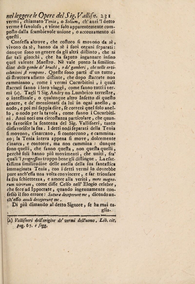 vermi, chiamato Tenia , o Soììum, eh’ anzi *1 detto verme è favolofo , e viene fole apparentemente com- pofio dalla fcambievole unione, o accozzamento di quelli. Confeffa altrove, che coltoro fi movono da se, vivono dasè, hanno da sè i fuoi organi feparati: dunque fono un genere da gli altri diftinto , che sa far tali giuochi , che ha faputo ingannare infino quel valente Maeltro. Nè vale punto la fimilitu- dine delle gambe de bruchi 9 o de gamberi , che nelle arti- colazioni fi rompano. Quelle fono parti d9 un tutto , di ftruttura affatto difiinte, che dopo fiaccate non camminano , come i vermi Cucurbitini , i quali fiaccati fanno i loro viaggi, come fanno tutti i ver¬ mi (a). Tagli *1 Sig. Andry un Lumbrico terreftre, o inteftinale, o qualunque altro Infetto di quefto genere, e de* menzionati da lui in ogni anello , o nodo, e poi mi fappiadire, fe correrà quel folo anel¬ lo , o nodo per la tavola , come fanno i Cucurbiti¬ ni . Anzi noti una circoftanza particolare, che quan¬ to favorifee la fentenza del Sig. Vallifncri, tanto disfavorire la fua. ! detti nodi feparati della Tenia fi movono, s’inarcano, fi contorcono, e cammina¬ no; la Tenia intera appena fi move, dolcemente s’inarca, e contorce, ma non cammina : dunque fono quelli, che fanno quefia , non quella quelli, perchè foli hanno più movimenti, che uniti, fra* quali *1 progredivo troppo bene gli difiitigue . La efat- tifiima fimilitudine delle anella della fua fantaftica immaginata Tenia, con idetti vermi Io dovrebbe pure anch’efia una volta convincere , e far trionfare la fua fchiettezza , e amore alla verità , more magno. rum virorum, come dille Celfo nell9 Elogio celebre, che fece ad Ippocrate, quando ingenuamente con- fefsò il fuo errore : Sutura deceperuntme , dicendo an- ch'effo anuli deceperunt me * Di più dimando *1 detto Signore, fe ha mai ra- __slia' (a) Vallifncri Udii origine de’ vermi dell’uomo, Lib. cit, pag. 67. e fegg.