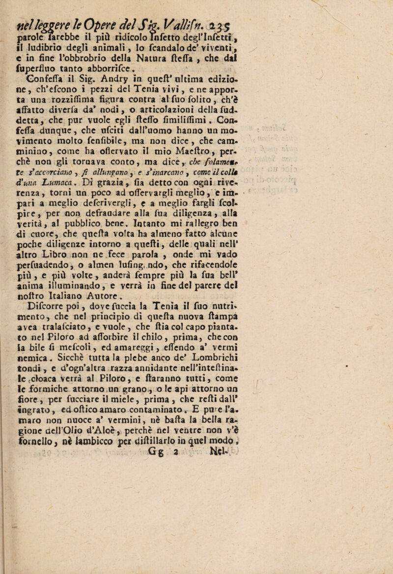 parole irebbe il piò ridicolo Infetto degl’Infetti» il ludibrio degli animali, lo fcandalo de* viventi , c in fine Pobbrobrio della Natura fteffa , che dal fuperfino tanto abborrifce. Gonfefla il Sig. Andry in quell* ultima edizio¬ ne, ch’efcono ì pezzi del Tenia vivi, e ne appor¬ ta una rozzìfiìma figura contra al fuo folito, ch'è affatto diverfa da’ nodi, o articolazioni della fud- detta, che pur vuole egli fletto fimiliffimi. Con¬ ferà dunque, che ufciti dalTuomo hanno un mo¬ vimento molto fenfibile, ma non dice, che cam¬ minino, come ha ofìervato il mio Maeft.ro, per¬ chè non gli tornava conto, ma dice, che palarne«# te s* accorciano , fi allumano , e s'inarcano , come il colU à'una Lumaca. Di grazia, fia detto con ogni rive¬ renza , torni un poco ad enervargli meglio, e im¬ pari a meglio defcrivergli, e a meglio fargli feo!- pire, per non defraudare alla fua diligenza, alfa verità, al pubblico bene. Intanto mi rallegro ben di cuore, che quefta volta ha almeno fatto alcune poche diligenze intorno a quelli, delle quali nell' altro Libro non ne fece parola , onde mi vado perfuadendo, o almen Infingendo, che rifacendole più , e più volte , anderà Tempre più la fua bell* anima illuminando , e verrà in fine del parere del noftro Italiano Autore. Difcorre poi, dove fuccia la Tenia il fuo nutri¬ mento, che nel princìpio di quefta nuova ftampa avea tralafciato, e vuole, che ftia col capo pianta¬ to nel Piloro ad afforbìre il chilo, prima, che con Sa bile fi mefcoli, ed amareggi, effendo a* vermi nemica. Sicché tuttala plebe anco de’ Lombrichi tondi, e cf ogn’altra razza annidante nelTinteftina» le cloaca verrà al Piloro, e ftaranno tutti, come le formiche attorno un grano , o le api attorno un fiore, per fucciare il miele, prima , che refti dall* ingrato, ed ottico amaro contaminato. E pure Ta¬ maro non nuoce a* vermini, nè batta la bella ra¬ gione aeirOiio d’Aloè, perchè nel ventre non v*è fornello, nè lambicco per diftillarlo in quel modo, Gg 2 Nck