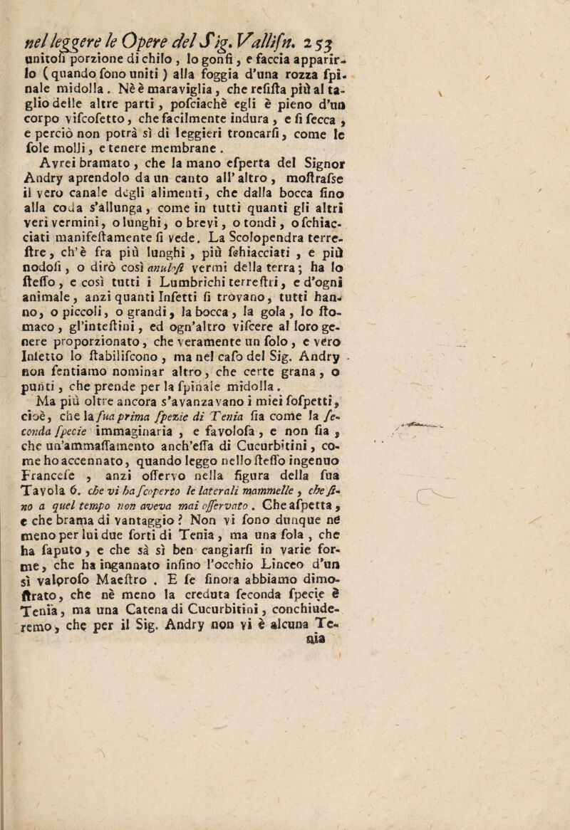 unitoli porzione di chilo , Io gonfi , e faccia apparir¬ lo (quando fono uniti ) alia foggia d’una rozza fpi- naie midolla. Nè è maraviglia, che refifta più al ta¬ glio delle altre parti, pofciachè egli è pieno d’uri corpo vifcofetto, che facilmente indura, e fi fecca , e perciò non potrà sì di leggieri troncarli, come le fole molli, e tenere membrane . Avrei bramato , che la mano efperta del Signor Andry aprendolo da un canto all*altro, moltrafse il vero canale degli alimenti, che dalla bocca fino alla coda s’àllunga, come in tutti quanti gli altri veri vermini, o lunghi, o brevi, o tondi, ofchiac- ciati manifeftamente fi vede. La Scolopendra terre- ftre, eh’è fra più lunghi , più Ghiacciati , e più nodoli, o dirò così anulofi vermi della terra ; ha io fteffo , e così tutti i Lumbrìchi terrestri, e d’ogni animale, anzi quanti Infetti fi trovano, tutti han¬ no, o piccoli, o grandi, la bocca, la gola, Io Ito- maco , gPinteftini, ed ogn’altro vifeere al loro ge¬ nere proporzionato, che veramente un folo, e vero Inietto lo ftabilifcono , ma nel cafo del Sig. Andry - non fentiamo nominar altro, che certe grana, o punti, che prende per la fpinale midolla . Ma più oltre ancora s’avanzavano i miei fofpetti, cioè, che la fuaprima fpezie di Tenia fra come la /<?- conda fpecie immaginaria , e favolofa , e non fia , che u iP a in mafia mento anch’effa di Cucurbitini, co¬ me ho accennato, quando leggo nello fteffo ingenuo Francefe , anzi offervo nella figura della fua Tavola 6. che vi ha J'coperto ìe laterali mammelle , che fi* no a quel tempo non aveva mai offervato . Gheafpetta, c che brama di vantaggio ? Non vi fono dunque ne meno per lui due forti di Tenia, ma una fola , che ha faputo, e che sa sì ben cangiarfi in varie for¬ me, che ha ingannato infino l’occhio Linceo d’ura sì valprofo Maeftro . E fe finora abbiamo dimo- ftrato, che nè meno la creduta feconda fpecie è Tenia, ma una Catena di Cucurbitini, conchiude- remo, che per il Sig. Andry non vi è alcuna Te-