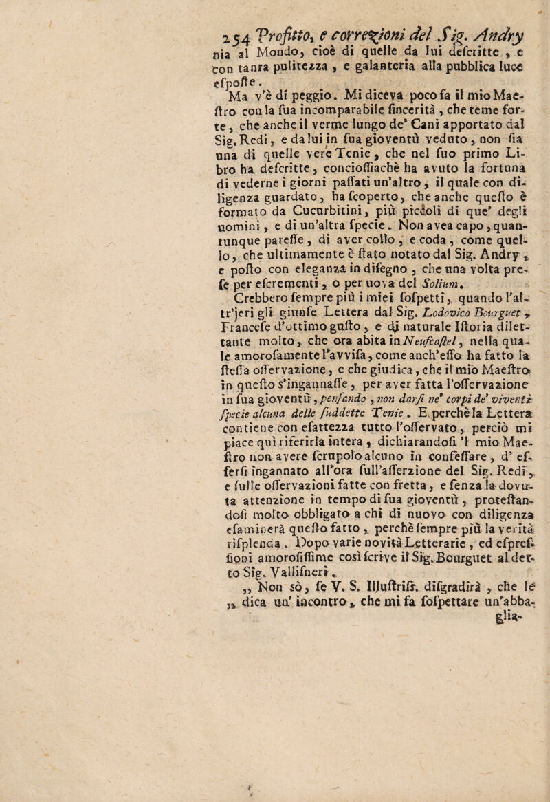 nia al Mondo, cioè di quelle da lui defcritte , e con tanra pulitezza , e galanteria alla pubblica luc-e cfpofte. Ma v'è di peggio. Mi diceva poco fa il mioMae- ftro conia fua incomparabile fincerità , che teme for¬ te , che anche il verme lungo de* Cani apportato dal Sìg.Redi, e da lui in fua gioventù veduto, non fia una di quelle vere Tenie, che nel fuo primo Li¬ bro ha defcritte, concioflìachè ha avuto la fortuna di vederne i giorni pafTati un’altro, il quale con di¬ ligenza guardato, hafcoperto, che anche quefto è formato da Cucurbitini, più piccoli di que* degli uomini , e di un’altra fpecie. Non avea capo,quan¬ tunque parefie , di aver collo , e coda , come quel¬ lo, che ultimamente è flato notato dal Sig. Andry % e pollo con eleganza in difegno , che una. volta pre¬ te per eferementi, o per uova del Solìum. Crebbero Tempre più i miei fofpetti, quando PaL tr’jeri gli giunfe Lettera dal Sig. Lodovico Bourguet * Francete d’ottimo gufto , e d£ naturale Iftoria dilet¬ tante molto , che ora abita mNeufcafìel r nella qua¬ le amorofamente Favvifa, come anch’efìo ha fatto la (leda olTervazione, e che giudica, che i! mio Maeftro in quefto s’ingannafte , per aver fatta Poffervazione in fua gioventù, ptnfando , non dar fi ne* corpi de viventi fpecie alcuna delle fuddette. Tenie * Eperchèla Lettera contiene con efattezìa tutto Poftervato, perciò mi piace qui riferirla intera * dichiarandoli *1 mio Mae- ftro non avere fcrupolo alcuno in conféffare , d’ ef- ferfi ingannato alFora fulPafterzione del Sig. Redi,, e fu 11 e oftervazioni fatte con fretta, e fenza la dovu¬ ta attenzione in tempo di fua gioventù , pmteftan- dofi molto obbligato a chi di nuovo con diligenza e fa mi nera quefto fatto ,, perchè Tempre più la verità rifplenda . Dopo varie novità Letterarie , ed efpref. fioni amorofiflìme così fcrive il Sig.Bourguet al det¬ to Sìg. Vallifn eri * „ Non so , fe V* S. IIJuftrifr. difgradirà , che Ié n dica un’incontro, che mi fa fofpettare un’abba-