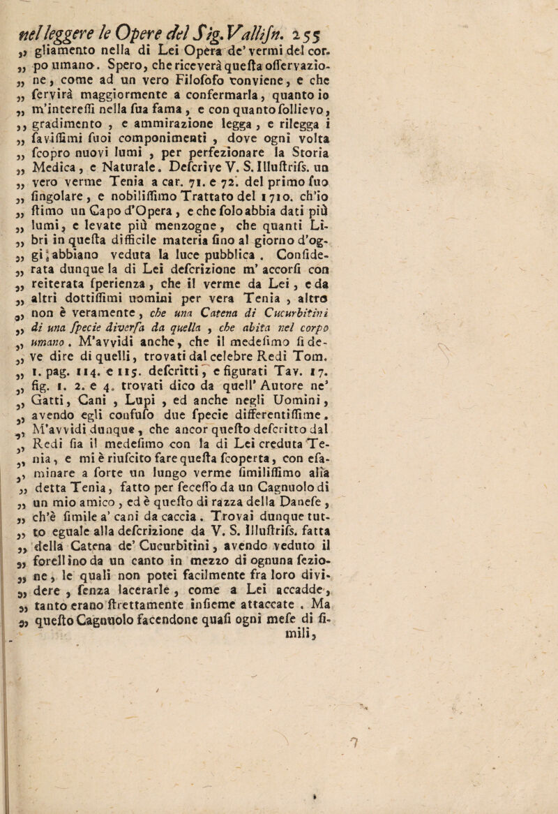 ,> gliamcato nella di Lei Opera de* vermi del cor. ,, po umano. Spero, che riceverà quefta oflervazio- „ ne, come ad un vero Filofofo conviene, e che 33 fervirà maggiormente a confermarla, quanto io ,, m’intereffi nella fua fama , e con quanto follievo, ,, gradimento , e ammirazione legga , e rilegga i „ favillimi Tuoi componimenti , dove ogni volta ,3 feopro nuovi lumi , per perfezionare la Storia „ Medica, e Naturale. Defcrive V. S. Illuftrifs. un „ vero verme Tenia a car. 71. e 72. del primo fuo „ Angolare , e nobiliflimo Trattato del 1710. ch’io ,, ftimo un Capo d*Opera , e che foloabbia dati più „ lumi, e levate più menzogne, che quanti Lì- „ bri in quefta difficile materia fino al giorno d’og- „ gi gabbiano veduta la luce pubblica . Confide- „ rata dunque la di Lei deferizione m’ accorfi con 3, reiterata fperienza, che il verme da Lei, c da „ altri dottiffimi uomini per vera Tenia , altra 3, non è veramente, che una Catena di Cucurbita: i „ di una fpecie diverfa da quella , che abita nel corpo 3, umano . M’avvidi anche, che il medefimo fide- ve dire di quelli, trovati dal celebre Redi Tom. 33 1. pag. 114. e ii$. deferitti, e figurati Tav. 17. j3 fig. 1. 2. e 4* trovati dico da quell* Autore nea Gatti, Cani , Lupi , ed anche negli Uomini, avendo egli confuto due fpecie differentiffime, , M’avvidi dunque , che ancor quello deferitto dai >3 Redi fia il medefimo con la di Lei creduta Te- nia, e mi è riufeito fare quefta feoperta, con efa- minare a forte un lungo verme fimiliffimo alia „ detta Tenia, fatto per fecefTo da un Cagnuolo di ,, un mio amico , ed è quello di razza della Danefe , „ ch’è fi mi le a’ cani da caccia. Trovai dunque tut- „ to eguale alla deferizione da V. S. Illuftrifs. fatta ,, della Catena de’ Cucurbitini, avendo veduto il fiorellino da un canto in mezzo di ognuna fezio- „ ne, le quali non potei facilmente fra loro divi* dere , fenza lacerarle , come a Lei accadde, 3, tanto erano ftrettamente infieme attaccate , Ma & quefto Cagmiolo facendone quafi ogni mefe di fu mili. ^ ' 1 »