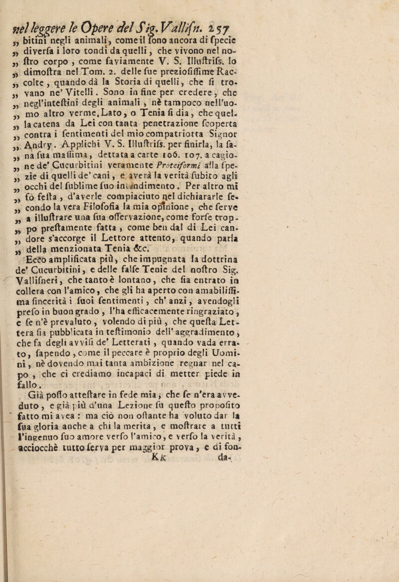 yy bitim negli animali , come il fono ancora di fpecie „ diverfa i loro tondi da quelli, che vìvono nel no- ,, ftro corpo , come faviamente Ve S. Illuflrifs. lo 3, dimoftra nel Tom» 2» delle fue prezio filli me Rac» ,, colte, quando dà la Storia di quelli, che li tra- „ vano ne'Vitelli. Sono in fine per credere, che 3, negrinteftini degli animali > nè tampoco nell’uo- 3, mo altro verme,Lato, o Tenia fi dia, chequel- „ la catena da Lei con tanta penetrazione feoperta 33 centra i fentimenti del mio compatriotta Signor „ Andry. Applichi V. S. Illuftrifs. per finirla, la fa. 33 na fua malfima, dettata a carte 106. 107. acagio- 3, ne de* Gucurbitini veramente Proteiformi alla fpe* ,5 zie di quelli de’cani, e averi la verità dubito agli 3, occhi del fublime fuo-in rendimento . Per altro mi ,, fò fella , d’averle compiaciuto nel dichiararle fe- 3, condo la vera Filofofia la mia opinione, che ferve 33 a illuftrare una fua ofiervazione, come forfè trop - 33 po prettamente fatta , come ben dal di Lei can- 3, dorè s’accorge il Lettore attento, quando paria 33 della menzionata Tenia &c. Ecco amplificata più , che impugnata la dottrina de'Cucurbitini, e delle falfe Tenie del noftro Sig» Vallifneri, che tanto è lontano, che fia entrato in collera con l’amico, che gli ha aperto con amabilifil- ma fincerità i fuoi fentimenti, eh* anzi, avendogli prefo in buon grado , l'ha efficacemente ringraziato , e fe n’è prevaluto, volendo di più , che quella Let¬ tera fia pubblicata in teftirnonio dell' aggradimento , che fa degli avvilì de' Letterati , quando vada erra¬ to, fapendo , come il peccare è proprio degli Uomi¬ ni, nè dovendo mai tanta ambizione regnar nel ca¬ po , che ci crediamo incapaci di metter piede in fallo. Già pollo atteflare in fede mia, che fe n'éra avve¬ duto , e già più d'una Lezione fu quello propofito fatto mi avea : ma ciò non oliarne ha voluto dar la fua gloria anche a chi la merita , e mollrare a tutti l'ingenuo fuo amore verfo l'amico, e verfo la verità , acciocché tutto fetva per maggior prova, e di fon- K k da-