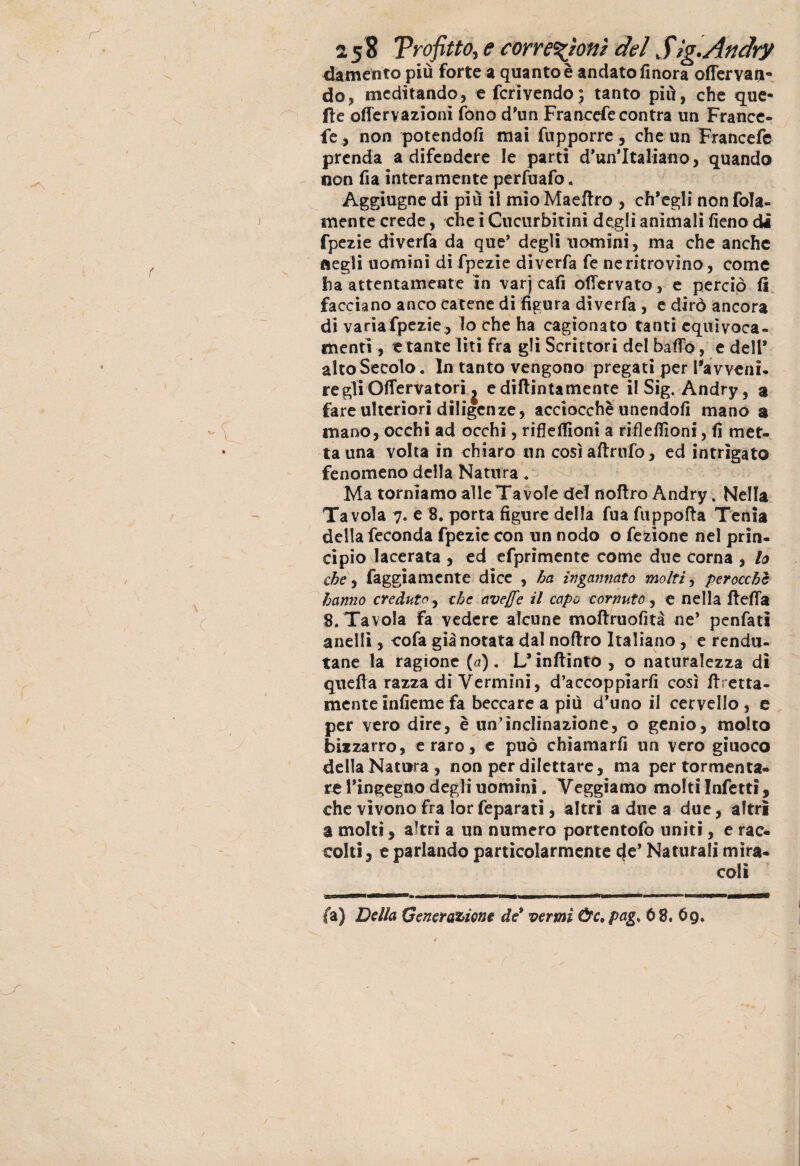 V 258 Trofitto, e correzioni del Sig*Andry damento più forte a quanto è andato finora offervan- do? meditando, e fcrivendo; tanto più, che que¬ lle offervazioni fono d'un Francefecontra un Francc- fe , non potendoli mai fnpporre, che un Francefe prenda a difendere le parti d'un'Italiano, quando non fia interamente perfuafo. Aggiugne di più il mio Maeftro , ch'egli non fola- mente crede, che i Cuciirbitini degli animali fieno di fpezie diverfa da que’ degli uomini, ma che anche negli uomini di fpezie diverfa fe neritrovino, come Sia attentamente in varj cafi offervato, e perciò fi facciano anco catene di figura diverfa , e dirò ancora di varia fpezie 3 Io che ha cagionato tanti equivoca- mentì, e tante liti fra gli Scrittori del baffo, e dell' alto Secolo. In tanto vengono pregati per l'avveni¬ re gli Offer va tori ^ ediftintamente il Sig. Andry, 3 fare ulteriori diligenze, acciocché unendoli mano a mano, occhi ad occhi, riflefiìoni a rifleffioni, fi met¬ ta una volta in chiaro un così aftrufo, ed intrigato fenomeno della Natura. Ma torniamo alle Tavole del noftro Andry. Nella Tavola 7. e 8. porta figure della fua fuppofta Tenia della feconda fpezie con un nodo o fezione nel prin¬ cipio lacerata , ed efprimente come due corna , lo che, faggia mente dice , ha ingannato molti, perocché hanno creduto, che avejfe il capo cornuto, e nella ftelfa 8. Tavola fa vedere alcune moftruofità ne’ penfatì anelli, cofa già notata dal noftro Italiano, e rendu- tane la ragione (a). L’inftinto, o naturalezza dì quella razza di Vermini, d’accoppiarfi così fberta¬ mente infiemefa beccare a più d'uno il cervello, e per vero dire, è un’inclinazione, o genio, molto bizzarro, e raro, e può chiamarli un vero giuoco della Natura , non per dilettare, ma per tormenta¬ re l'ingegno degli uomini. Veggiamo molti Infetti, che vìvono fra lor feparati, altri a due a due, altri a molti, altri a un numero portentofo uniti, e rac¬ colti , e parlando particolarmente de' Naturali mira¬ coli fa) Della Generazione de* vermi Ó'c.pag* 68. 69. 1