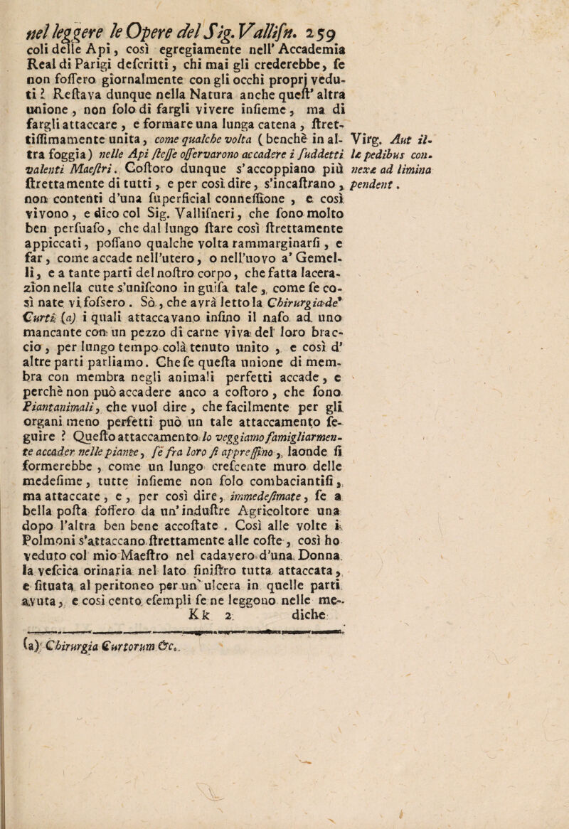 coli delle Api, così egregiamente nell* Accademia Reai di Parigi deferitti, chi mai gli crederebbe, fe non fodero giornalmente con gli occhi proprj vedu¬ ti l Reftava dunque nella Natura anche quell* altra unione, non folodi fargli vivere infieme, ma di fargli attaccare , e formare una lunga catena , ftret- tilfimamente unita, come qualche volta ( benché in al¬ tra foggia) nelle Api flejj'e o/fervarono accadere i fuddettì valenti MaefiriGofloro dunque s’accoppiano più (frettamente di tutti,. e per cosi dire, s’incaftrano , non contenti d’una fuperficial conneffione , e così vivono, e dico col Sig. Vallifneri, che fono molto ben perfuafo, che dal lungo (tare così Erettamente appiccati, pollano qualche volta rammarginarfi , e far, come accade nell’utero, o nell'uovo a* Gemel¬ li, e a tante parti delnoftro corpo, chefatta lacera- zion nella cute s’unìfcono inguifa tale ,, come fe co¬ sì nate vlfofsero . Sò , che avrà lettola Chirurgictdé* Curri (a) i quali attaccavano infi.no il nafo ad uno mancante coti; un pezzo di carne viva dei loro brac¬ cio, per lungo tempo colà tenuto unito , e così d* altre parti parliamo. Ghefe quella unione di mem¬ bra con membra negli animali perfetti accade, c perchè non può accadere anco a cofloro, che fono, Fiant animali, che vuol dire, che facilmente per gli organi meno perfètti può un tale attaccamento fe- guire ? Qncùo SLtt^cc^mtnto lo veggiamo famigliarmene te accader nelle piante, fe fra loro fi apprefjfmy, laonde fi formerebbe , come un lungo crefcente muro delle medefime , tutte infieme non fola combaciati tifi,, ma attaccate, e, per così dire, immedefimate, fe a bella polla fodero da un’iaduftre Agricoltore una dopo l’altra ben bene accollate . Così alle volte fe Polmoni s’ajttaccano direttamente alle colte-, così ho veduto col mioMaeliro nel cadavere d’una Donna la vefcica orinaria nel lato fi ni Uro tutta attaccata, e fituata al peritoneo per.ua ulcera in quelle parti, avuta, e cosi cento, efempli fe ne leggono nelle me- Kk 2 diche * “ • ... '■ '.I —wmwmm—tt* (a); Chirurgia Curtorum Ùc6, Virg. Aut il- Ì£ pedihus con- nex£ ad limina pendent .