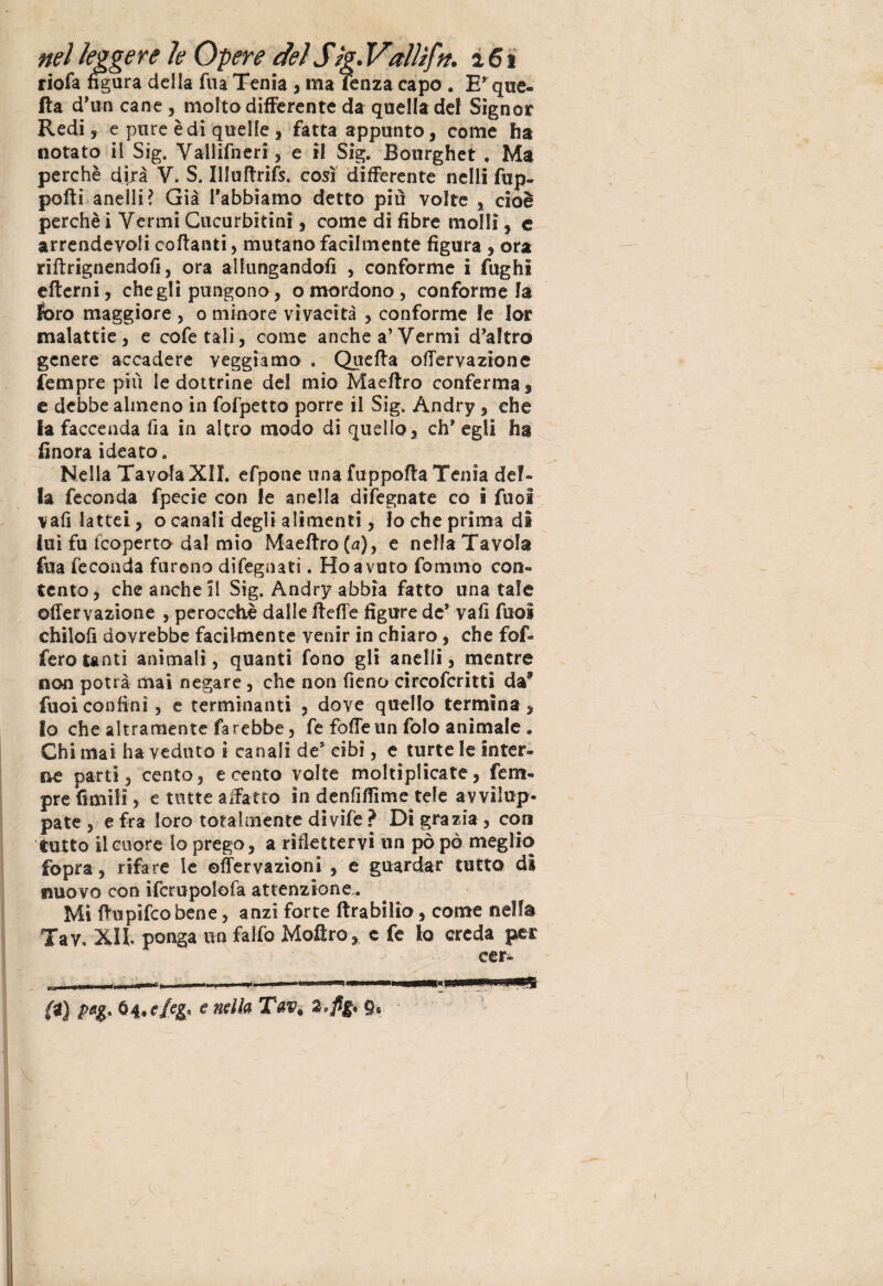 riofa figura della fua Tenia , ma fenza capo . E* que¬ lla d’un cane, molto differente da quella del Signor Redi 5 e pure è di quelle, fatta appunto, come ha notato il Sig. Vallifneri , e il Sig. Bourghet . Ma perchè dirà V. S. Illuftrifs. così differente nell! fup- polli anelli? Già l’abbiamo detto più volte , cioè perchè i Vermi Cucurbitini, come di fibre molli, e arrendevoli collanti, mutano facilmente figura , ora rilìrignendofi, ora allungandoli , conforme i fughi elterni, che gli pungono, o mordono, conforme la foro maggiore , o minore vivacità , conforme le lor malattie, e cofetali, come anche a’Vermi d’altro genere accadere veggiamo . Quella offervazione fempre più le dottrine del mio Maeftro conferma, e debbe almeno in fofpetto porre il Sig. Andry , che la faccenda fia in altro modo di quello, eh* egli ha finora ideato. Nella Tavola XII. efpone una fuppofla Tenia del¬ la feconda fpecie con le anella difegnate co i fuol vali lattei, o canali degli alimenti, lo che prima di lui fu icoperto dal mio Maelìro(a), e nella Tavola fua feconda furono difegnati. Ho avuto fomino con¬ tento, che anche il Sig. Andry abbia fatto una tale offervazione perocché dalle ffeffe figure de* vali fuol chilolì dovrebbe facilmente venir in chiaro, che fof- fero tanti animali, quanti fono gli anelli, mentre non potrà mai negare, che non fieno circofcritti da? fuoi confini, e terminanti , dove quello termina , lo che altramente farebbe, fe folle un folo animale . Chi mai ha veduto i canali de3 cibi, e turte le inter¬ ne parti, cento, e cento volte moltiplicate, fem¬ pre fimili, e tutte affatto in denfiffime tele avvilup¬ pate , e fra loro totalmente divife ? Di grazia , eoa tutto il cuore lo prego, a riflettervi un pò pò meglio fopra, rifare le ©nervazioni , e guardar tutto di nuovo con ifcrupolofa attenzione. Mi ftupifeo bene, anzi forte ftrabilio, come nella Tav, XII ponga un falfo Mofìro, c fe lo creda per eer- (1) pag, 04,e/eg* e nella Tav< Z.fig* 9* i