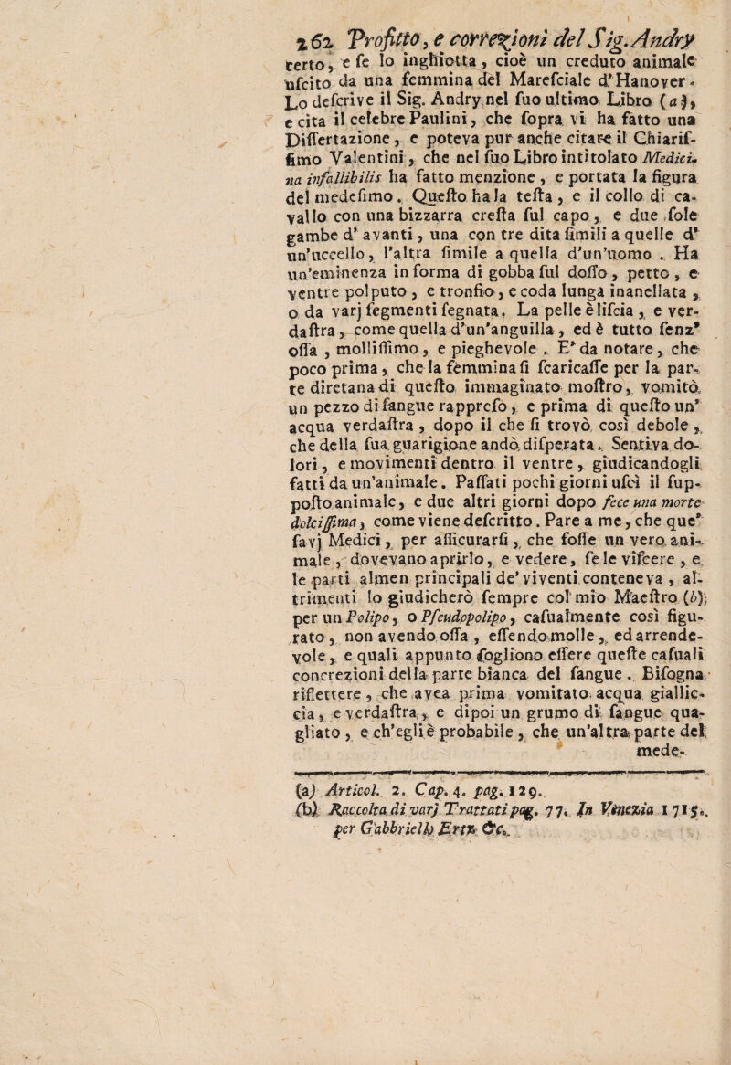 Trafitto, e correzioni del Sìg.Andr? terto* 't fe lo i n ghiotta, cioè un creduto animale tifato da una femmina dèi Marefcìale d*'Ha no ver* Lo deferì ve il Sig. Andry nel fuo ultimo Libro (a), e cita il celebre Paulini, che Copra vi ha fatto una Diflertazione 5 e poteva pur anche citare il Ghiarif- fimo Valentini, che nel fuo Libro intitolato Medici* na infallìbilis ha fatto menzione , e portata la figura del medefimo. Quello baia tetta , e il collo di ca¬ vallo con una bizzarra eretta fui capo, e due fole gambe d’ a vanti, una con tre dita firn ili a quelle d* un’uccello, l’altra limile a quella d’un’uomo . Ha un’eminenza informa di gobba fui dotto, petto, e ventre polputo , e tronfio, e coda lunga inanellata , o da varj fegmenti fegnata, La pelle èlìfeia , e ver- daftra ,come quella d’un’anguilla , ed è tutto fenz* otta , molliffimo, e pieghevole . E* da notare , che poco prima 5 che la femmina fi fcarìcatte per la par¬ te diretana di quello. immaginato mottro, vomitò, un pezzo di fangue rapprefo, e prima di quello un5 acqua verdailra , dopo il che fi trovò, così debole che della fua, guarigione andò difperata. Sentiva do¬ lori, e movimenti dentro il ventre, giudicandogli fatti da un’animale. Pattati pochi giorni ufcì il fup- potto animale, edile altri giorni dopo fece una morte* dolciffimciy come viene deferitto. Pare a me, che que9 favj Medici, per affi curar fi, che fotte un veroani¬ male, dovevano aprirlo, e vedere, fe le vifeere , e le parti almen principali de* vi venti, conteneva , al¬ trimenti Io giudicherò fempre col mio Mae Uro (£)> per un Polipo, o Ffeudcpolìpo, cafualmente così figu¬ rato, non avendo offa , effendo molle ,, ed arrende¬ vole* e quali appunto Cogliono effere quelle cafuali concrezioni della parte bianca del fangue Bifognar riflettere, che avea prima vomitato- acqua giallic¬ cia, e verdattra ,, e dipoi un grumo die fangue qua¬ gliato , e: ch’egli è probabile, che un’altra parte del; mede- «».» I ' UW,,.—11» < ' ' I . »  , >' .r> - f - - . ■ ' *> (aj Articola 2o Gap» 4, pag. 1 2qs (b) Raccolta di varj Trattati pag. 77, Jn Venezia I 715», per Gabbridb Ertr* ÙC*: { 3