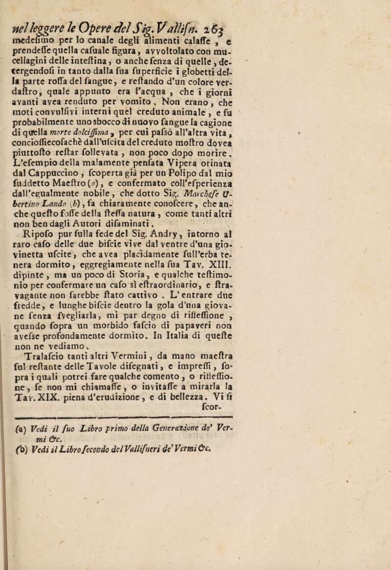 mcdefimo per Io canale degli alimenti calaffe , e prendeflequella cafuale figura, avvoltolato con mu- cellagini delle interina, o anchefenza di quelle, de- tergendoli in tanto dalla fua fu perfide i globetti del¬ la parte rofia del fangue, c refiando d'un colore ver- daftro, quale appunto era Inacqua , che i giorni avanti avea renduto per vomito, Non erano, che moti convulfivi interni quel creduto animale , e fu probabilmente uno sbocco di nuovo fangue la cagione di quella morte dolci {[ima , per cui pafsò all'altra vita, conciolTiecofachèdairufcitadeicreduto moftro dovea piuttofto reftar follevata , non poco dopo morire. L'efempio della malamente penfata Vipera orinata dal Cappuccino , fcoperta già per un Polipo dal mio fuddetto Maeftro (*), e confermato coll'efperienza dall'egualmente nobile, che dotto Sig. Mar chef e li¬ bertino Laudo (b), fa chiaramente conoscere, che an¬ che quello folle della fiefla natura 3 come tanti altri non ben dagli Autori difamìnati, Ripofo pur filila fede del Sig. Andry, intorno a! raro cafo delle due bifcie vive dal ventre d'una gio¬ vinetta ufcite, che avea placidamente full'erba te¬ nera dormito, eggregiamente nella fua Tav. XIII. dipinte , ma un poco di Storia, e qualche teftimo- nio per confermare un cafo sì efiraordinario, e ftra- vagante non farebbe fiato cattivo . L’entrare due fredde, e lunghe bifcie dentro la gola d’una giova¬ ne fenza fvegliarla, mi par degno di ribellione , quando fopra un morbido fafcio di papaveri non avefse profondamente dormito. In Italia dì quelle non ne vediamo „ Tralafcio tanti altri Vermini, da mano maeftra fui reftante delle Tavole difegnati, e impreffi , fo¬ pra i quali potrei fare qualche cemento , o ribellio¬ ne, fe non mi chiamale, o invìtafie a mirarla la Tav. XIX. piena d'erudizione, e di bellezza. Vili feor» fa) Vedi il fuo Libro primo della Generazione de* Ver¬ mi &c. ' V ' ' fb) Vedi il Libro fecondo del Vaili/neri de'Verni