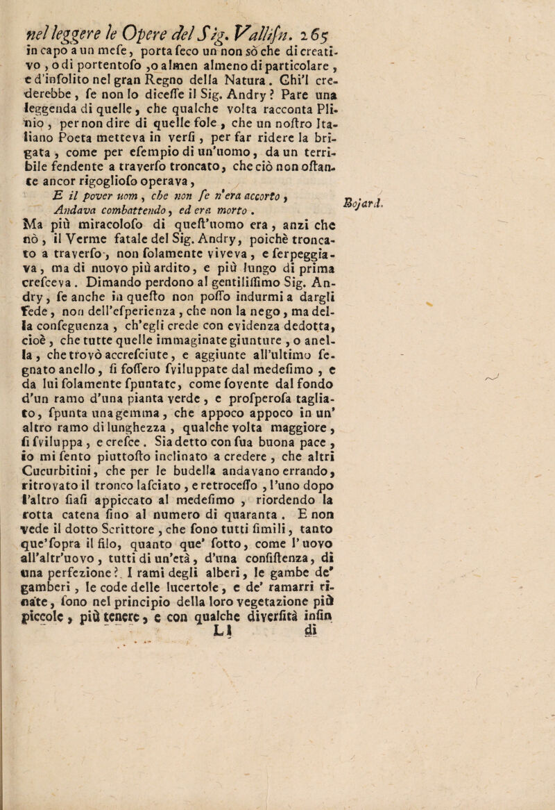 in capo a un mefe, porta feco un non sò che di creati- vo , o di portentofo ,o almen almeno di particolare , e dìnfolito ne! gran Regno della Natura . Ghi’I cre¬ derebbe , fé non Io dicefle il Sig. Andry ? Pare una leggenda di quelle, che qualche volta racconta Pli¬ nio , per non dire di quelle fole , che un nottro Ita¬ liano Poeta metteva in verfi , per far ridere la bri¬ gata , come per efempio di un’uomo, da un terrì¬ bile fendente a traverfo troncato, che ciò non ottan¬ te ancor rigogliofo operava, E il pover uom , che non fe n era accorto , Andava combattendo, edera morto . Ma più miracolofo di queft’uomo era, anzi che nò, il Verme fatale del Sig. Andry, poiché tronca¬ to a traverfo, non folamente viveva , eferpeggia- va, ma di nuovo più ardito, e più lungo di prima crefceva . Dimando perdono al gentilillimo Sig. An- dry, fe anche in quefto non pollo indurmi a dargli fede, non dell’efperienza , che non la nego, ma del¬ la confeguenza , ch’egli crede con evidenza dedotta, cioè , che tutte quelle immaginate giunture , o anel- la , che trovò accrefciute, e aggiunte all’ultimo fe- gnato anello, fi fodero fviluppate dal medefimo , e da lui folamente fpnntatc, comefovente dal fondo d’un ramo d’una pianta verde , e profperofa taglia¬ to, fpunta una gemma , che appoco appoco in un* altro ramo di lunghezza , qualche volta maggiore , fifviluppa, ecrefce. Sia detto con fua buona pace, io mi fento piuttofto inclinato a credere , che altri Cucurbitini, che per le budella andavano errando, ritrovato il tronco Iafciato , e retrocedo , l’uno dopo l’altro fiali appiccato al medefimo , riordendo la rotta catena fino al numero di quaranta . E non vede il dotto Scrittore , che fono tutti limili, tanto que’fopra il filo, quanto que* fiotto, come l’uovo all’altr’uovo , tutti di un’età, d’una confiftenza, dì una perfezione?. I rami degli alberi, le gambe de' gamberi, le code delle lucertole, e de’ ramarri ri¬ nate, fono nel principio della loro vegetazione pià piccole, più tenere, e con qualche diyeriità infin LI dì