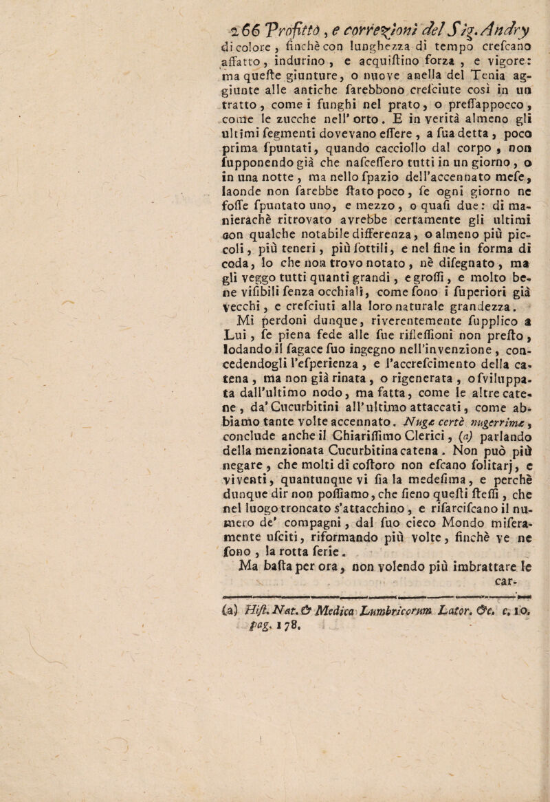 di colore, finché con lunghezza dì tempo credano affatto, indurino, e acquattino forza , e vigore: ma queffe giunture, o nuove anella del Tenia ag¬ giunte alle antiche farebbonó crefciute così in un tratto, cornei funghi nel prato, o preffappocco, come le zucche nell* orto. E in verità almeno gli ultimi fegmenti dovevano edere , a fua detta , poco prima (puntati, quando cacciollo dal corpo , non fupponendo già che nafceffero tutti in un giorno , o in una notte , ma nello fpazio dell’accennato mcfe, laonde non farebbe dato poco, fe ogni giorno nc foffe fpuntato uno, e mezzo , o quali due: di ma¬ nieraci) è ritrovato avrebbe certamente gli ultimi eon qualche notabile differenza, o almeno più pic¬ coli, più teneri, più fiottili, e nel fine in forma dì coda, Io che noa trovo notato , nè difegnato , ma gli veggo tutti quanti grandi, egrofii, e molto be¬ ne vifibili fenza occhiali, come fono i fiuperiori già vecchi, e creficiuti alla loro naturale grandezza. Mi perdoni dunque, riverentemente fiupplico a Lui, fe piena fede alle fiue rifiefiìoni non predo, lodando il fagace fiuo ingegno nell’invenzione , con¬ cedendogli l’efperienza, e l’a ceretti mento della ca¬ tena , ma non già rinata , o rigenerata , ofviluppa- ta dall'ultimo nodo, ma fatta, come le altre cate¬ ne, da*Cucurbitini all’ultimo attaccati, come ab¬ biamo tante volte accennato. Nug& certe mgerrim, conclude anche il Chiarinimo Clerici, {a) parlando della menzionata Cucurbitinacatena . Non può più negare , che molti di codoro non ettano folitarj, e viventi, quantunque vi fiala medefima, e perchè dunque dir non polliamo, che fieno quedi ttdfi, che nel luogo troncato s’attacchino, e rifarcifcano il nu¬ mero de' compagni, dal fuo cieco Mondo infera¬ mente ufciti, riformando più volte, finché ve ne fono , la rotta ferie. Ma bada per ora, non volendo più imbrattare le x .. « •« - car¬ ta) Hi/l, Nat. & Medica I^umbriccrnm Lator* &c, c, i o. />*£• 17 /