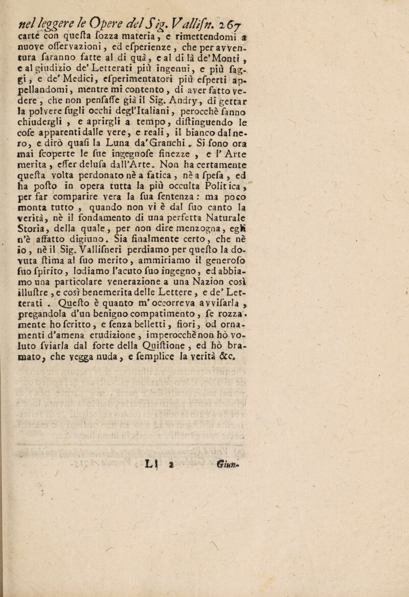 carte con quella Tozza materia, e rimettendomi a nuove ofTervazioni, ed efperienze, che per avven¬ tura faranno fatte al di qui, e al di là de’Monti , e al giudizio de* Letterati più ingenui, e piu fag¬ gi, e de’Medici, efpenmentatori piu efperti ap¬ pellandomi, mentre mi contento, di aver fatto ve¬ dere , che non penfaffe già il Sig. Andry, di gettar la polvere fugli occhi degl’italiani, perocché fanno chiudergli , e aprirgli a tempo, diflinguendo le cofe apparenti dalle vere, e reali, il bianco dal ne¬ ro, e dirò quali la Luna da'Granchi „ Si fono ora mai fcoperte le Tue ingegnofe finezze , e l'Arte merita, effer delufa dall'Arte. Non ha certamente quella volta perdonato nè a fatica , nè afpefa, ed ha pofto in opera tutta la più occulta Politica, per far comparire vera la Tua fentenza : ma poco monta tutto , quando non vi è dal Tuo canto la verità, nè il fondamento di una perfetta Naturale Storia, della quale, per non dire menzogna, egK n'è affatto digiuno. Sia finalmente certo, che nè io , nè il Sig. Vallifnerì perdiamo per quello la do¬ vuta 11 ima al fuo merito, ammiriamo il generofo fuo fpirito, lodiamo l'acuto fuo ingegno, ed abbia¬ mo una particolare venerazione a una Nazion così illullre , e così benemerita delle Lettere, e de' Let¬ terati . Quello è quanto m'occorreva avvifarla „ pregandola d'un benigno compatimento , fe rozza ¬ mente hofcritto, e fenza belletti, fiori, od orna¬ menti d'amena erudizione , imperocchènon hò vo¬ luto fviarla dal forte della Quillione , ed hò bra¬ mato, che vegga nuda, e femplice la verità &c» ( L | 2