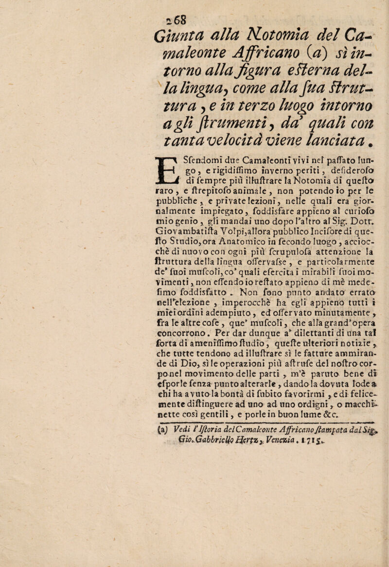 Giunta alla Kotomia del Ca¬ maleonte Affricano (.a) sì in¬ torno alla figura eHerna del¬ la lingua-, come alla fua Brut¬ tura y e in terzo luogo intorno agli finimenti, da’ quali con tanta velocità viene lanciata. ESfendomì due Camaleonti vivi nef paflato lun¬ go , e rigidiffimo inverno periti, defiderofo di Tempre più ilfaftrare la Notomia di quello raro, e Hrepìtofo animale , non potendo io per le pubbliche* e private lezioni, nelle quali era gior¬ nalmente impiegato, foddisfare appieno al euriofo mio genio , gli mandai uno dopo l’altro al Sigi Dottv Giovambatifla Volpi,allora pubblico Inciforedi que¬ llo Studio,ora Anatomico in fecondo luogo, accioc¬ ché di nuovo con ogni più fcrupulofa attenzione la Bruttura oblia Tingila oflervafse , e particolarmente de* Tuoi mufbofi, co* quali efercita i mirabili Tuoi mo¬ vimenti,, non efTendo io reflato appieno di mè mede- fimo foddisfatto .. Non fono punto andato errato nell’dezione , imperocché ha egli appieno tutti ì miei ordini adempiuto, ed offervato minutamente , fra le altre cofè , que* mufcoli, che alla grand'opera concorrono. Per dar dunque a* dilettanti di una tal forra di amenrflirnoiludio, quelle ulteriori notizie r che tutte tendono ad illuflrare sì le fatture ammiran¬ de di Dio, sì le operazioni più aflrufe del noftro cor¬ po nel movimento delle parti ,, m’è partito bene di cfporle fenza punto alterarle , dando la dovuta lode a chi ha a vuto la bontà dì fubito favorirmi , e di felice¬ mente diftinguere ad uno ad uno ordigni, o macchi¬ nette così gentili, e porle in buon lume &c. ■ ini - - - I ■ ■i-m .MI i «I IIP».»—... ..- i. . il (a) Vedi r Ifioria del Camaleonte Affricano fiammata dalSìgp Gio^GabbrieUo Hertz * Venezia .171