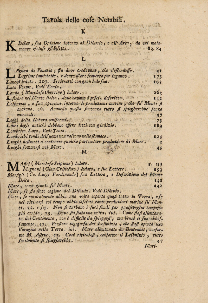 j» t \ i,'* ' . , ' '-ii '• 'Ì { * ; ' ' V K KJnher 5 fua Opinione intorno al Diluvio * e alt Arca, da cui mala¬ mente efclufe gl'infetti * > 83. 84 *o r\4 ■A., ;' * < • f •-, * / '« '.U:, 4* *73 igg 263 142 LAgma di Venezia ? jf# ifow credevano , c£e s*eflendeffe. Inagrirne impietrite , e dewfe d'oro [coperto per ingannò • Lancifi lodato . io 7. 5i ritrattò con gran lode fua » .Laro Ferwe. Vedi Tenia* Landò ( Marc befe Ubertino) lodato. Lofirara nel Morite Bolca y dove cavano i pefci y deferite a Leihnìzio y e fua opinione intorno le produzioni marine f che fu9 Monti fi troiano. 46. Ammejfa quefla fentenza tutto fi [piegherebbe fenza miracoli. Leggi della Natura uniformi*- Libri degli antichi debbono e fere letti con giudizio* Lombrico Lato . Fedi TewzVr. Lombrichi tondi del!uomo non nafcorro nello fiomaco * Luoghi deftinati arcontenere qualche particolare produzione di Mare Luoghi fommerfi nel Mare » ,$V- V*. '*• .5'. nt; M 47 73 189 12$ 2 4S M Affeì { Mar chef e Scipione) lodato* g. $$1 Magnani (Gian Criftoforo ) lodato 5 e [ut Lettere „ 153 Mar figli {Co* Luigi Ferdinando) fua Lettera , e Defcrizione del Monte Bolca . 14 f Mare y come giunto fu Monti* 142 Mare 5 /e fia fiato cagione del Diluvio. Fedi Diluvio. Alare j /<? naturalmente abbia una volta coperta quafi tutta la Terra y efe nel ritirar fi col tempo abbia lajdate tante produzioni marine fu' Mon¬ ti* 32. e Jeg. A0» fi turbano i [noi fondi per qualfivoglia tempefia più orrida . 25. Z)r*e fia flato una volta * ivi * Come fiafi allontana¬ to. dal Continente y non è difficile da fpiegarfi y ma bensì il fuo abbaf- /'amento. 42. Penfierò ìngegnofo del Leihnìzio 5 che fiafi aperta una Voragine nella Terra. ivi * Mare allontanato da Boutonnet y conform me M* Aflruc * 43. Così ritiratofi 3 conforme il Leihnìzio , tutto facilmente fi [piegherebbe * 4 7 Il/lars-