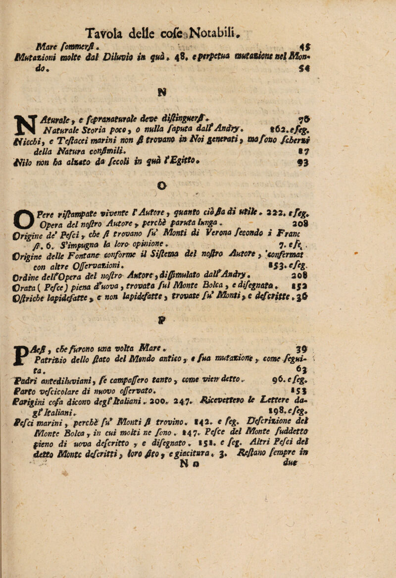 Mare formerjl • Mutazioni molte tal Diluvia in qua $. 48» e perpetua mutazione nel Mon* do* S€ N a n ^ ^ N Attirale , e fcpranatutale deve àìfiìngutrfi, 76 Naturale Storia poto , 0 nulla Saputa dalt Andiy. nói. efeg. Nicchi, e Te/lacci marini non Attovano in Noi generati, ma fono Scherzi della Natura confimili. t7 Nilo non ha alzato da Secoli in qua tEgitto. 93 0 OPere rifiampate vìvente F Autore, quanto dì fiati* utile » 3*2. efeg. Opera del nofiro Autore , perchi parata lunga. 208 Origine de' Pefci, che fi trovano fu' Monti di Verona fecondo i Frane fi. 6. S’impugna la loro opinione. r 7, «/e. Origine delle Fontane conforme il Siftema del nofiro Autore , ’tonfermat con altre Ofemozioni. *SÌ»efeg, Ordine dell'Opera del nofiro- Autore, diEmulato dall Anàry. 308 Grata ( Pefce) piena d'uova, trovata fui Monte Polca , e difegnata . I $3 Ofiriche lapidefatte, e non lapidefatte, trovate fu' Montile defditte ,%& / \Aefi, che furono una volta Mare. 39 Patrizio dello fiato del Mtndo antico , e fua mutazione , come Segui- ta. 6} Padri antediluviani, fe campa fero tanto , come vie» detto. 96. efeg. Parto vefcicolare di nuovo ofervato. . •SS Parigini cofa dicono degl’Italiani . 200» 24 7* Ricevettero le Lettere da* gl’italiani. *98 .efeg. Pefci marini , perchi fu' Monti fi trovino. 142 .efeg. Defcrizìone del Monte Polca, in cui motti ne fono. *47. Pefce del Monte fuddetttt pieno di uova deferitto , e difegnato. 151. e feg. Altri Pefci del detto Monte deferitti > loro fito, e giacitura, 3. Rffiano fempre in No dut k c