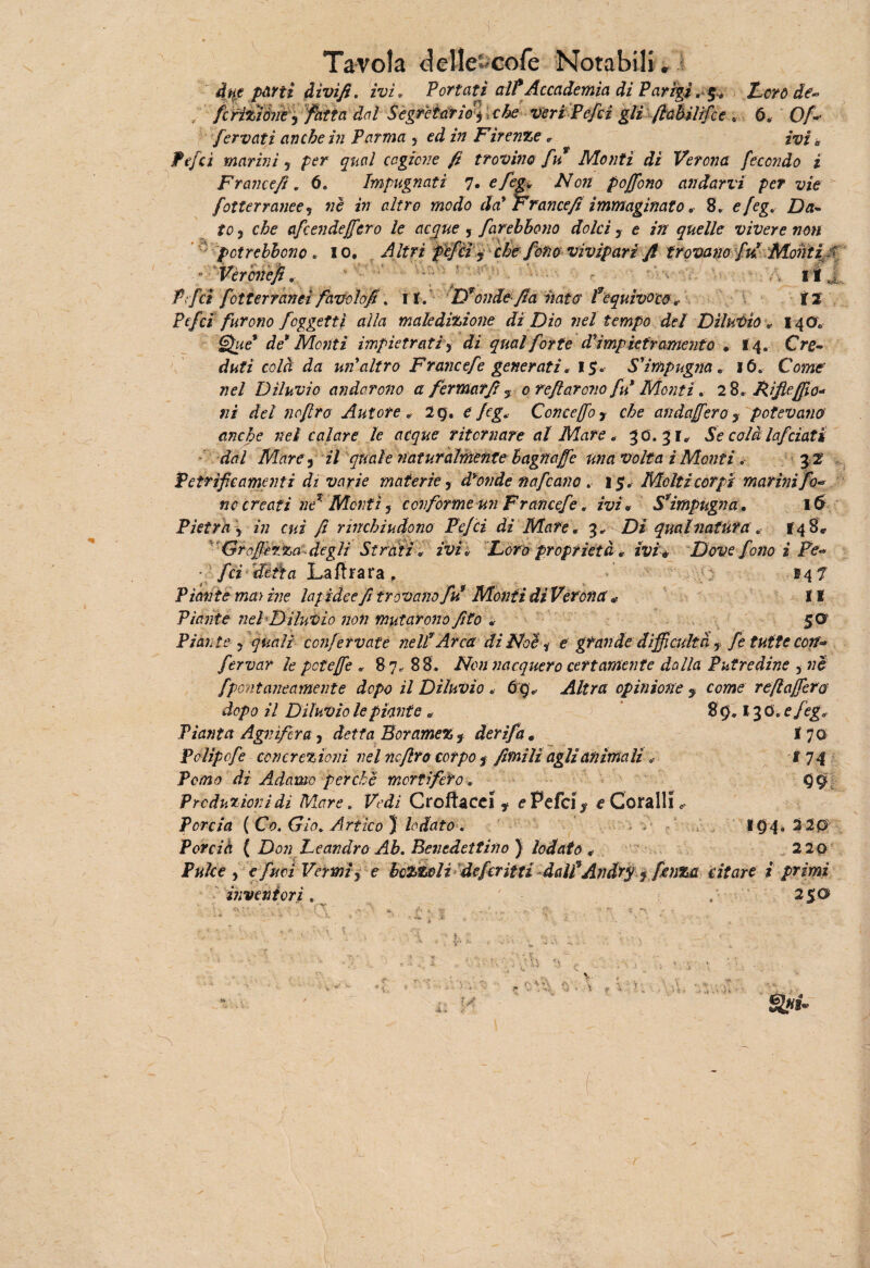 due parti divi fi. ivi, Portati alt Accademia di Paridi Loro de- / fcfìTjiùn?) fatta dal Segretario $ , che veri Pefcì gli ftabilifce , 6* ' Of+ fervati anche in Parma , ed in Firenze * ivi a fefcì marini 5 per qual cagione fi trovino fu Monti di Verona fecondo i Francefi. 6. Impugnati 7. efeg, Non poffono andarvi per vie fotterranee , ne in altro modo da' Francefi immaginato * 8. efeg, Da¬ to , che afcendejfcro le acque , farebbono dolci y e in quelle vivere non pctrebbono . io, A Uri pèfcìy che fono vivipari fi trovano fui Montif Vèr onefi. % ri J Pi,/ci fot terranei favolofi. 11. Dronde-fia nato fequìvoco, il Pefci furono foggetti alla maledizione di Dio nel tempo del Diluvio « 14O0 §£ue* de* Monti impietrati 3 di qual forte d'imp 'tetramente • 14. Cre¬ duti colà da un'altro France/è generati. 15. S'impugna. 16. Come nel Diluvio andarono a fermar fi 5 0 refi areno fu Monti. 2 8. Rifiefilo¬ ni del noflro Autore , 2Q. e feg, Concejfoy che andajfero y potevano anche nel calare le acque ritornare al Mare , 30.31* Se colàlafciati dal Mare 3 il quale naturalmente hagnajfe una volta i Monti. 3 2 Petrifie amenti di varie materie y d'onde nafeano . 15. Molti corpi marinifio* nc creati ne1 Monti, conforme un Francefe, ivi» S*impugna, 16 Pietra y in cui fi rinchiudono Fe/ci di Mare. 3* Di qual natura, 148* Grojfèrza degli Strati , 2vi* Loro proprietà * ivi* Dove fono i Fé-* fei dèèa Lafìrara , 147 Piante ma) ine la/ idee fi trovano fit Monti di VeronaII Piante nel Diluvio non mutarono fito , 50 Piante y quali confervate nelf Arca di Noe * e grandedìfficultà y fe tutte con** fervar le pcteffe * 8 7, 88. Non nacquero certamente dalla Putredine , nè fpont eneamente dopo il Diluvio . 69* Altra opinione y come reftajfero dopo il Diluvio le piante * 89.130 .efeg. Pianta Agiiìfira, detta Beramez f derifa * I 70 Fclipofe concrezioni nel nefiro corpo y fimi li agli animali , f 74 PotfStf dì Adamo perchè mortifero, 99 Produzioni di Mare. Croffacei t ?Pefci% e Coralli 0 Torcia {Co. Gio, Artico} lodato . 19 4. 2 20 Porcià ( £)<?;; Leandro Ab. Benedettino ) lodato * 2 20 Pulce y e furi Vermi y e bozzoli deferii ti dal/AndY$$ fenza citare i primi inventori. 250 t 4 ’i. V. t « .. -V- -■1 ,i t, ÌA Sj*