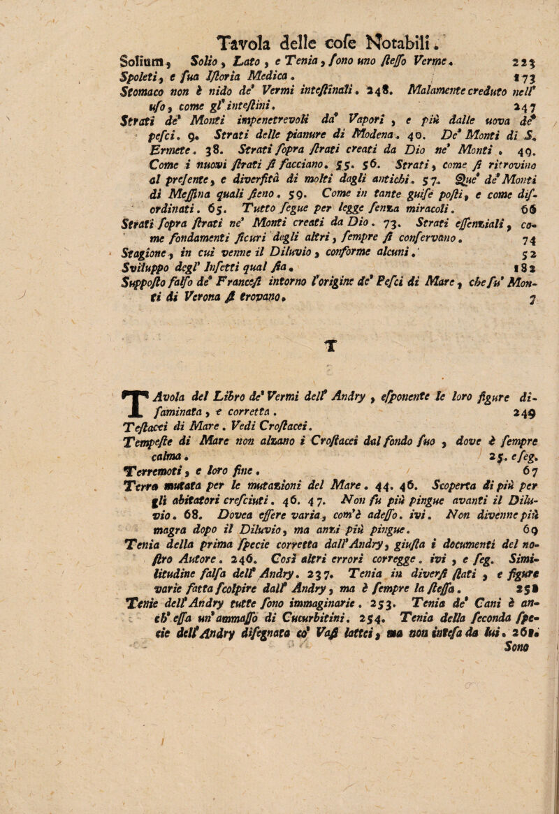 Soliti RI y Solio y Lato y e Tenia , fono uno flejfo Verme « 2*5 5poleti9 e fua Ifloria Medica . *73 Stomaco non è nido de9 Vermi interinali • 2 4 8. Malamente creduto nell* tifo j come gfinteflìni. 247 Strati de* Monti impenetrevoli da Vapori , c p/ji *fa//e «ora tic* pefei. 9* Strati delle pianure di Modena40. De* Monti dì i, Ermete. 38. Strati Jopra firati creati da Dio ne* Monti • 40. Come i nuovi filati fi facciano* 55. 56. Strati , come fi ritrovino al prejente ) e diverfità di molti dagli antichi. 5 7. §j%te* di Monti di Me fin a quali fieno .. 59. Come z;/ fazzfe guife pojìi 9 e come dif- ordinati. 65. Tutto fegue per legge fenza miracoli. t>$ Strati fopra firati ne Monti creati da Dio. 73. Strati ejfenziali, co- imo fondamenti ficuri degli altri} fempre fi confervano « 74 Stagione, in cui venne il Diluvio y conforme alcuni * $ 2 Sviluppo degl* Infetti qual fiam 182 Suppofto fatfo de* Francefi intorno torigine de9 Pefei di Mare t che fu9 Mon¬ ti di Verona fi trovano> 7 T T Avola del Libro de9 Vermi dell9 Andry y esponente le loro figure dì- fiaminata , o corretta . 249 Teftacti di Mare. Fe</z Crofiacei. Tempefle di Mare non alzano i Crofiacei dal fondo fino , rfos/e £ fempre calma. 25. e/cg. Terremoti 9 e loro fine. 67 Terra mutata per le mutazioni del Mare ♦ 44. 46. Scoperta di piti per abitatori crefciuti. 46. 47. Non fu più pingue avariti il Dilu¬ vio* 68. Dovea effere varia y com'è adejfo. w, //ozz divenne più magra dopo il Diluvio, ma azzisz />zz* pingue. 69 Tenia della prima fpecìe corretta dall9Andry 3 giufta i documenti del no- /Zro Autore. 246. Così altri errori corregge. ivi , e feg,. Simi» litudine falfa dell* Andry. 237. Tozza z;j diverfi fiati , e varie fatta fcolpire dall9 Andry, ma è fempre la ftefla. 2$» Tozze deli Andry tutte fono immaginarie. 253. Tozza ile* Ca«z è azz- tU effa un9ammajfo di Cucurbitinì. 254. Tenia della feconda fpe- ciò deli Andry difegnata co* Vafi lattei* «a noniutefada lui. 26v« Sozza ero:. /