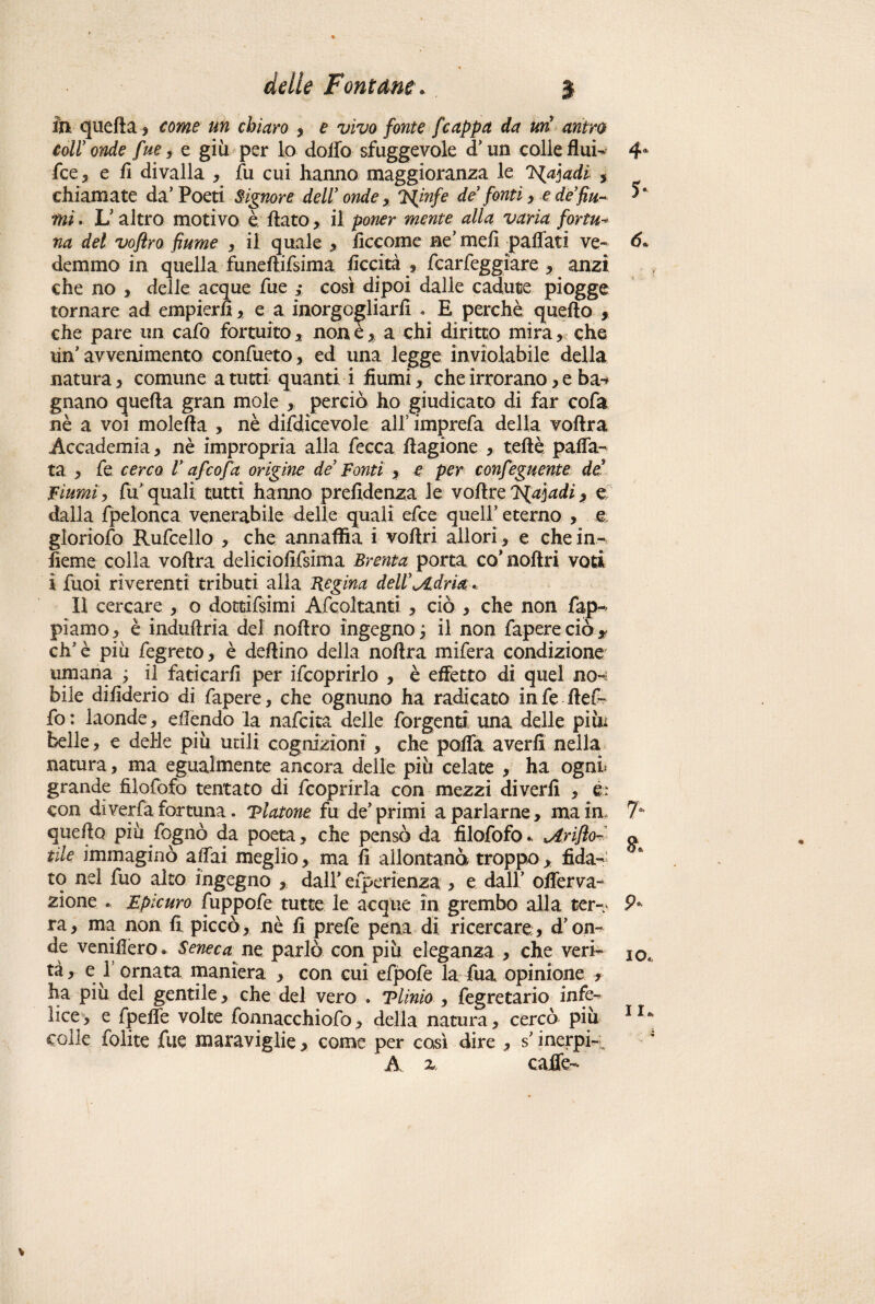 fin quella * come un chiaro , e vivo fonte f cappa da uri antro coir onde fue, e giù per lo dolio sfuggevole d’un colle fluì- 4* fce, e li divalla , fu cui hanno maggioranza le J^a]adi , chiamate da’Poeti Signore dell' onde x 'Ninfe de’ fonti > e de’fin- mi. L’altro motivo è flato, il poner mente alla varia fortu- na del voftro fiume , il quale , liccome ne’ meli paffati ve- <5* demmo in quella fimeftifsima liceità , fcarfeggiare , anzi che no , delle acque fue ; cosi dipoi dalle cadute piogge tornare ad empierli, e a inorgogliarii . E perchè quello , che pare un cafo fortuito, none, a chi diritto mira, che un’ avvenimento confueto, ed una legge inviolabile della natura, comune a tutti quanti i fiumi, che irrorano, e ba-* gnano quella gran mole , perciò ho giudicato di far cofa nè a voi mole Ila , nè difdìcevole alf imprefa della vollra Accademia, nè impropria alla fece a llagione , teflè palfa- ta , fe cerco V af cofa origine de Fonti , e per confeguente de fiumi, fu quali tutti hanno prefidenza le voltre F{aiadi, e dalla fpelonca venerabile delle quali efee quell’ eterno , e gloriofo Rufcello , che annaffia i vollri allori , e che in- fieme colla vollra deliciofifsima Brenta porta co’noltri voti i fuoi riverenti tributi alla Regina deW^dria . Il cercare , o dottifsimi Afcoltanti , ciò , che non fap- piamo, è indullria del nollro ingegno^ il non fapereciò* eh’è più fegreto, è deltino della nollra mifera condizione umana ; il faticarli per ifcoprirlo , è effetto di quel no^ bile dilìderio di fapere, che ognuno ha radicato in fe llef- fo: laonde, ellendo la nafeita delle forgentd una delle pini belle, e delle più utili cognizioni , che pofla averli nella natura, ma egualmente ancora delle più celate , ha ogni grande filofofo tentato di fcoprirla con mezzi diverfi , &: con di verfa fortuna, Tintone fu de’primi a parlarne, ma in. 7° quello più fognò da poeta, che pensò da filofofo.. ^Arifìo- a tìle immaginò alfai meglio, ma fi allontanò troppo, fida¬ to nel fuo alto ingegno , dall’ efperienza , e dall’ offerva- zione ... Epicuro fuppofe tutte le acque in grembo alla ter-- 9* ra, ma non fi piccò, nè fi prefe pena di ricercare, d’on¬ de venifiero. Seneca ne parlò con più eleganza , che veri- IOe tà, e 1 ornata maniera , con cui efpofe la fua opinione , ha più del gentile, che del vero . Tlinio , fegretario infe¬ lice > e fpelfe volte fonnacchiofo, della natura, cercò piu 116 colle folite fue maraviglie, come per cosi dire , s’inerpi- A x caffè-