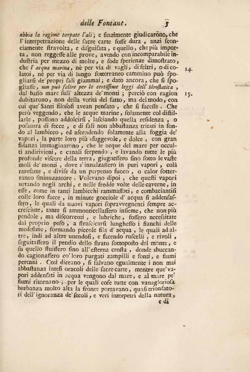 Mia la vagirne tarpate Vali) e finamente giudicarono* che F interpetrazione delle faere carte folfe dura , anzi (con¬ ciamente travolta, e difguifata, e quello, che più impor¬ ta, non reggelfealle prove, avendo con incomparabile in- duftria per mezzo di molte, e fode fperienze dimoftrato, che V acqua marina, nè per via di vagì;, di feltri, o di co- latoi, nè per via di lungo fotterraneo cammino può fpo~ gliariì de proprj fiali giammai ; e dato ancora, che fi fpa- glialfe, non può fedire per le certifjime leggi dell’ Idrofiatica , dal balio mare fiulF altezza de’monti ; perciò con ragion ij* dubitarono, non della verità del fatto, ma dei modo, con cui que’ Santi filofofì avean penfato , che fi facelfe . Che però veggendo, che le acque marine, fidamente col diftil- lari e, polfono addolcirli , laficiando quella refidenza , o pofiatura di fecce , e di fiali non abbaftanza tritati in fon¬ do al lambicco , ed aficendendo {blamente alla foggia de' vapori, la parte loro più sfuggevole, e dolce , con gran fidanza immaginarono , che le acque del mare per occul¬ ti andirivieni, e canali fierpendo , e lavando tutte le più profonde vificere della terra, giugneffero fino fotto le valle moli de' monti , dove s innalzaflero in puri vapori , colà rarefatte , e divife da un perpetuo fuoco , o caler fotter¬ raneo fminuzzatore . Volevano dipoi , che quelli vapori urtando negli archi, e nelle fredde volte delle caverne, in elle, come in tanti lambicchi rammaffati, e combaciami!! colle loro facce , in minute gocciole d’ acqua lì addenfafi- fero , le quali da nuovi vapori fopravvegnenti Tempre ac- crefciute, tante fi ammonticellalfero infieme, che non più pendole , ma dificorrenti , e lubriche, follerò necefsitate dal proprio pelò , a llraficicarfi lunghefiò i fianchi delle medefime, formando piccole fila d' acqua , le quali ad al¬ tre, indi ad altre unendoli, e facendo ruficelli , e rivoli , fieguitaftero il pendio dello firato fottopofio del monte, e fu quello ftuiftero fino alFeftema crolla , donde sbiecan¬ do cagionassero co’loro purgati zampilli e fonti, e fiumi perenni . Così diceano , fi falvano egualmente i non mai abbaftanza intefi oracoli delle facrecarte, mentre que’va¬ pori addenfiatì in acqua vengono dal mare, e al mare pe' fiumi ritornano-^ per le quali cofe tutte con vanagloriofia burbanza molto alta fa fronte portavano, quali trionfato¬ ri deir ignoranza de’ftcoli, e veri interpetri della natura.