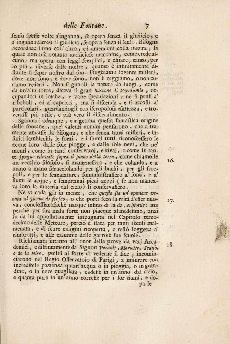 fenfo fpfctfe- volte s'inganna, fe opera fenza il giudicio, e $ inganna altresì il giudicio, fe opera fenza il fenfo. Eifogna accordare l une coli'altro, ed amenduni colla natura , la quale non ufa cotanto arcificiofe macchine , come crede ah cuno; ma opera con leggi femplici, e chiare, tanto,per lo piu , diverfe dalie nollre , quanto è infinitamente di¬ nante il faper nofiro dal fuo. funghiamo fovente mifler;, dove non fono, e dove fono, non liveggiamo, o non cu¬ riamo vederli • Non fi guardi la natura da lungi , come da un'alta torre , diceva il gran Saccone di Verulamìo , oc¬ cupandoci in loiche , e vane fpeculazioni ; nè fi penfi a' riboboli , ed a' capricci ; ma fi difeenda , e fi accolli a' particolari, guardandogli con ifcrupolofa efattezza, e tra¬ ve raffi piu utile, e più vero il difeernimento. Sgannati adunque , e rigettata quella fantaftica origine delle fontane , que' valenti uomini penfarono , che altra¬ mente andalfe la bìfogna, e che lenza tanti millerj, e in¬ finiti lambicchi, le fonti , e i fiumi tutti riconofceflero le acque loro dalle fole piogge , e dalle fole nevi, che ne* monti, come in canti confervatoj, e vivai * o come in tan¬ te fpugne rilevate f opra il piano della terra, come chiamolle un vecchio filofofo, fi mancenelfero , e che colando , e a mano a mano fdrucciolando per gli buchi , per gli fcre- poli, e per le fcanalature , fornminiilraflero a' fonti , e a* fiumi le acque, e fempremai pieni zeppi ( fe non manca¬ va loro la materia dal cielo ) li confervaflero. Nè vi cada già in mente , che quefla fta un opinione ve~ nuta al giorno di frefeo, o che porti feco la reità d'elfer nuo¬ va , concioffiacofachè nacque infino di là da <Arijìotile : ma perchè per fua mala forte non piacque almedefimo, anzi fu da lui appoflatamente impugnata nel Capitolo terzo- decimo delle Meteore, perciò è fiata per tanti fecoli mal¬ menata, e di feure caligini ricoperta , e reflò foggetta a' rimbrotti, e alle calunnie delle garrofe fue fcuole* Richiamata intanto all' onor delle prove da varj Acca¬ demici , e didimamente da' Signori Verault, Mariotte, Sedilo, e de la Hire, pollili al forte di vederne il fine , incomin¬ ciarono nel Regio Oflervatojo di Parigi , a mifurare con incredibile pazienza quant'acqua o in pioggia, o in gran¬ dine, o in neve quagliata , cadefie in un'anno dal cielo, e quanta pure in un' anno correffe per i lor fiumi ; e do¬ tò. 18.