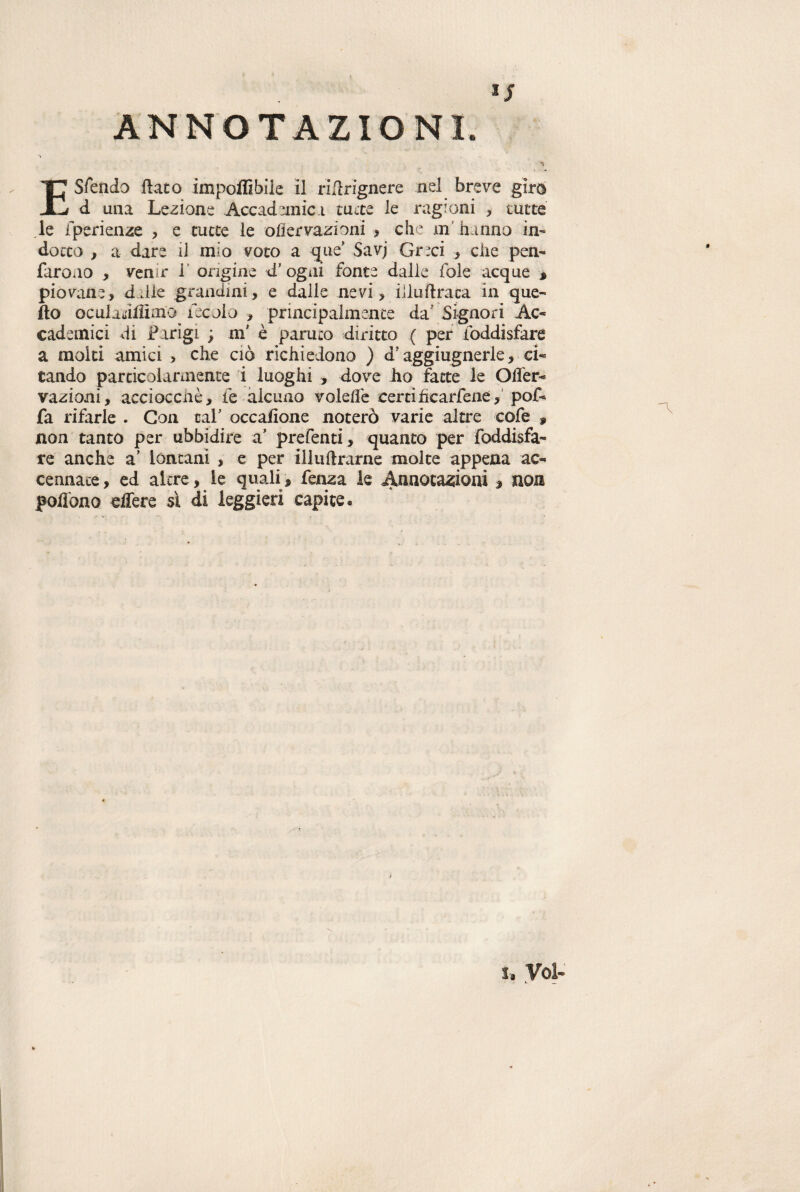 ■ ; ANNOTAZIONI. > E Sfaldo flato imponìbile il riflrignere nel breve giro i d una Lezione Accademic i tutte le ragioni , tutte le fperienze , e tutte le ohervazioni , che m hanno in¬ dotto , a dare iJ mio voto a que Savj Greci , die pen- faroao , venir 1 origine d5 ogni fonte dalle fole acque » piovane, ddie grandini, e dalle nevi, illuflraca in que¬ llo oculadtfimu fecola , principalmente da' Signori Ac¬ cademici di Fingi ; m' è paruto diritto ( per foddisfere a molti amici > che ciò richiedono ) dJ aggiugnerle, ci¬ tando particolarmente i luoghi , dove ho fette le OiTer- vazioni, acciocché, iè alcuno volefle certi ficarfene, pof- fa rifarle . Con taf occaflone noterò varie altre cofe , non tanto per ubbidire a’ prefenti, quanto per foddisfa¬ re anche a' lontani , e per iiluftrarne molte appena ac¬ cennate , ed altre, le quali, fenza le Annotazioni 9 non polìono edere à di leggieri capite. i» Voi- • • i-