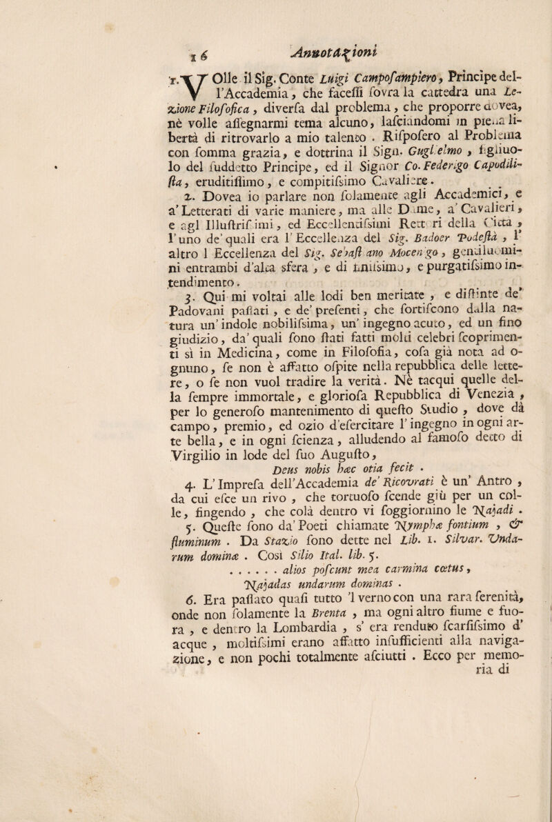 Olle il Sig. Conte Litigi Campofampiero, Principe del¬ l’Accademia , che faceflì fiovra la cattedra una Le¬ zione Filofofica , diverfa dal problema, che proporre dovea, nè volle affegnarmi tema alcuno, lardandomi m pie^ali¬ bertà di ritrovarlo a mio talento . Rifpofero al Problema con fbmma grazia, e dottrina il Sign. Gugl elmo > figliuo- lo del iuddetto Principe, ed il Signor Co-Federigo Capodili- fiay eruditiflimo, e compitifsimo Cavaliere. x. Dovea io parlare non fidamente agli Accademici, e a’Letterati di varie maniere, ma alle D me, a Cavalieri, e agl Illuftrif imi, ed Eccdlendfsimi Rert ri della Citta , Fimo de’quali era ì Eccellenza del Sig- Badoer Vudeflà , 1* altro 1 Eccellenza del Sig- Se>afl ano Mocengo, gentiluomi¬ ni entrambi d’alca sfera , e di unnsim j , e purgatifsimo in¬ tendimento» 3. Qui mi voltai alle lodi ben meritate , e difhnte ac* Padovani paflati , e de’ prefenti, che fortifcono dalla na¬ tura un’indole nobilifsima, un’ ingegno acuto, ed un fino giudizio, da’ quali fono fiati fatti moki celebri fcoprimen- ti sì in Medicina, come in Filofofia, cofa già nota ad o- gnuno, fe non è affatto ofpite nella repubblica delle lette¬ re, o fe non vuol tradire la verità. Nè tacqui quelle del¬ la Tempre immortale, e gloriofa Repubblica di Venezia , per lo generofo mantenimento di quello Studio , dove dà campo, premio, ed ozio d’efercitare 1’ ingegno in ogni ar¬ te bella, e in ogni fcienza, alludendo al famofo detto di Virgilio in lode del fuo Augnilo, Deus nobis hac otia fecit . 4. L Imprefa dell’Accademia de Ficovrati è un Antro , da cui elee un rivo , che tortuofo feende giù per un col¬ le, fingendo , che colà dentro vi foggiornino le 'HpÀadi . 5. Quelle fono da’Poeti chiamate J^ympha fontium , & fìuminum . Da Stazio fono dette nel Lib. i. Stivar. Vnda- rum domina . Cosi Sii io Iteti. lib. 5 • ...... alios pofeunt me et carmina coetus, J^tjadas undarum dominas . 6- Era paliate quafi tutto 1 verno con ima rara ferenità, onde non fidamente la Brenta , ma ogni altro fiume e fuo- ra , e dentro la Lombardia , s’ era renduto fcarfifsimq d* acque , moltifsimi erano affitto infufficienti alla naviga¬ zione , e non pochi totalmente afeiutti . Ecco per memo¬ ria di