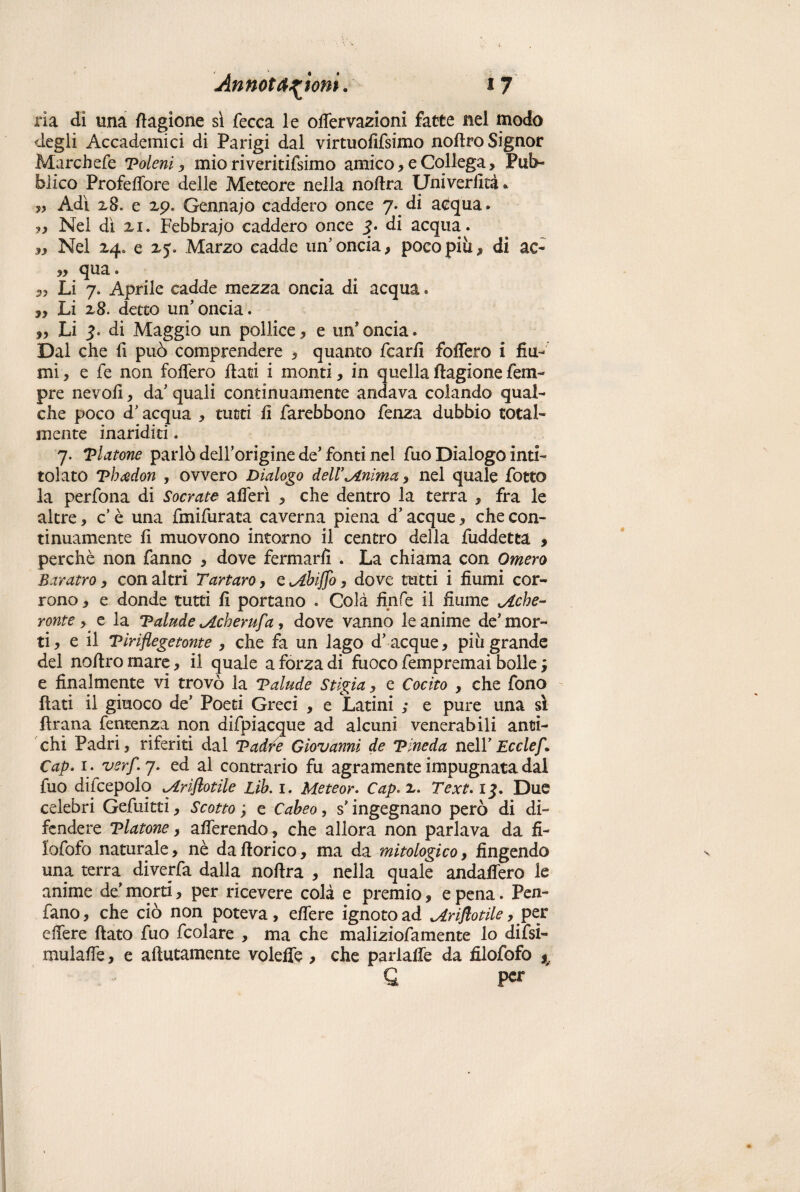 ria di una Cagione si fecca le odervazioni fatte nel modo degli Accademici di Parigi dal virtuofifsimo nodro Signor Marchefe Toleni, mio riveritifsimo amico, e Collega, Pub¬ blico Profedfore delle Meteore nella nodra Univerfità * „ Adi 28. e 29. Gennajo caddero once 7.. di atfqua. ?, Nel dì 21. Febbraio caddero once 3* di acqua. ,, Nel 24* e 25. Marzo cadde un’oncia, poco più, di ac- „ qua. Li 7. Aprile cadde mezza oncia di acqua. ,, Li 28. detto un’oncia. „ Li 3- di Maggio un pollice, e un’oncia. Dal che fi può comprendere , quanto fcarfi fodero i fiu¬ mi, e fe non follerò flati i monti, in quellaflagioneTem¬ pre ne voli, da’ quali continuamente andava colando qual¬ che poco d’acqua , tutti fi farebbono fenza dubbio total¬ mente inariditi. 7. Tintone parlò dell’origine de’fonti nel fuo Dialogo inti¬ tolato Thcèdon , ovvero Dialogo delV Anima, nel quale fotto la perfona di Socrate aderì , che dentro la terra , fra le altre, c’ è una fmifurata caverna piena d’acque, che con¬ tinuamente fi muovono intorno il centro della fuddetea , perchè non fanno , dove fermarli . La chiama con Omero Baratro, con altri Tartaro, cAbiJJo, dove tutti i fiumi cor¬ rono , e donde tutti fi portano . Colà linfe il fiume Ache¬ ronte, e la Talude Acherufa, dove vanno le anime de’ mor¬ ti , e il Tìriflegetonte , che fa un lago d’acque, più grande del nodro mare, il quale a forza di fuoco fempremai bolle ; e finalmente vi trovò la Talude Stigia, e Cocito , che fono flati il giuoco de’ Poeti Greci , e Latini ; e pure una sì fìrana fentenza non difpiacque ad alcuni venerabili anti¬ chi Padri, riferiti dal Tadre Giovanni de Tineda nell’Ecclef. Cap. 1. verf 7. ed al contrario fu agramente impugnata dal fuo difcepolq Ariftotile Lih. 1. Meteor. Cap*z. Text. 13. Due celebri Gefuitti, Scotto ; e Cabeo, s'ingegnano però di di¬ fendere Tintone, aderendo, che allora non parlava da fi¬ lo fofo naturale, nè da dorico, ma da mitologico, fingendo una terra diveda dalla nodra , nella quale andafiero le anime de’ morti, per ricevere colà e premio, e pena. Pen¬ dano , che ciò non poteva, edere ignoto ad Ariftotile, per edere dato fuo fcolare , ma che maliziofamente lo difsi- mulade, e adutamente voleffe , che parlade da filofofo * G P<^