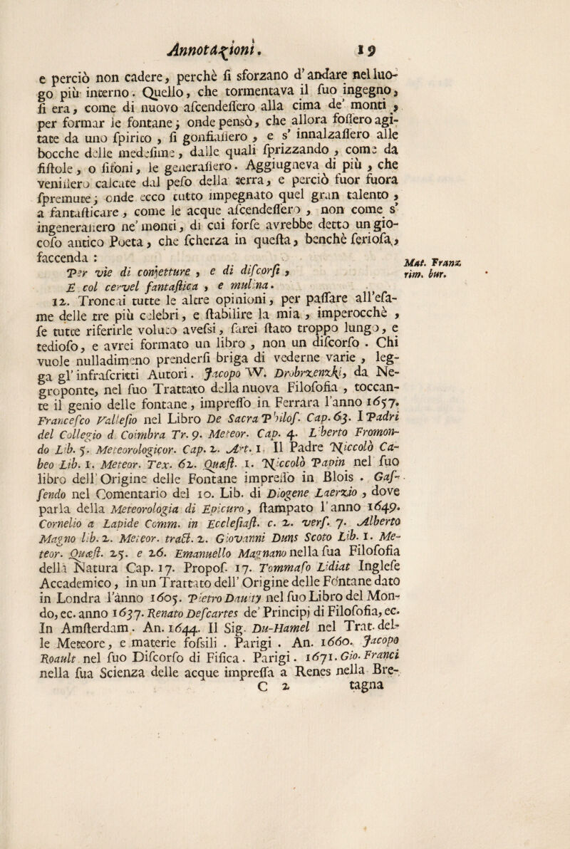 e perciò non cadere, perchè fi sforzano dJ andare nel luo¬ go più interno. Quello, che tormentava il fuo ingegno , fi era , come di nuovo afcendefiero alla cima de’ monti $ per formar le fontane y onde pensò , che allora fodero agi» tace da uno fpirico , fi gonfialìero , e s innalzaflero alle bocche delle medefiine , dalle quali fprizzando , come da fifiole, o fifoni, le generadero. Aggiugneva di più , che veniiiero calcate dal pefo della serra, e perciò luor fuora fpremuce j onde ecco tutto impegnato quel gran talento , a fantafiicare, come le acque afcendefiero , non come s ingeneranero nc monti, di cui forfè avrebbe detto un gio- cofo antico Poeta, che fcherza in quella, benché feriofa^, faccenda : Ter vìe di confetture , e di difcorfi y E col cerve l fanta fica y e mulna. ^ ix. Troncai tutte le altre opinioni, per pafiare all cfa¬ me delle tre più celebri, e fiabilire la mia , imperocché , fe ratte riferirle voluto avefsi, farei fiato troppo lungo, e tediofo, e avrei formato un libro , non un difcorfo . Chi vuole nulladimeno prenderfi briga di vederne varie , leg¬ ga gl’ infrafcritti Autori. Jacopo W. DrobrxenzkJy da Ne- groponte, nel fuo Trattato della nuova Filofofia , toccan» te il genio delle fontane, impreflb in Ferrara fanno i6$y. Frane efco Fatte fio nel Libro De Sacra T'eilof. Cap.ó^. iTadri del Collegio d Coirnbra Tr.9. Meteor. Cap. 4. L'herto Immon¬ do Lib. 5. Meteorologie or. Cap.x. jIh.i II Padre piccolo Ca- beo Lib. x. Meteor. Tex. 6x. Quaft- 1. piccolo Tapin nel fuo libro dell’Origine delle Fontane im predò in Blois . Gaf- fendo nel Comentario del io. Lib. di Diogene Laerzio , dove parla della Meteorologia di Epicuro, ftampato f anno 1649, Cornelio a Lapide Comm. in Ecclefiafl. c. x. verf 7. ^Alberto Magno hb.x. Meieor. tratti, x. Giovanni Duus Scoto Lib. I. Me¬ teor. Ouafl. 2,5. e xó. Emanuello Magnano nella fua Filofofia della Natura Cap. 17. Propof 17. Tommafo Lidiat Inglefe Accademico, in un Trattato dell’ Origine delle Fontane dato in Londra fanno Tietro Dauity nel fuo Libro del Mon¬ do, ec. anno 1637. Fenato Defcartes de’ Principi di Filofofia, ec. In Amfterdam. An. 1644. Il Sig- Du-Hamel nel Trat- del¬ le Meteore, e materie fofsili . Parigi . An, lòdo. Jacopo. Foault nel fuo Difcorfo di Fifica. Parigi. 1671.Gio.Franci nella fua Scienza delle acque imprefla a Renes nella Bre- Cx ragna Mal. Trans rim. bar.