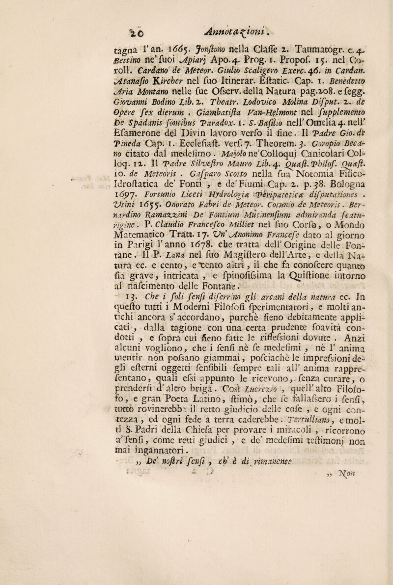 tagna rari, itfdy. Jonftono nella Gialle x. Taumatógr. c.4. Bettino ne’fuoi Apiar] Apo.4. Prog. 1. Propof. ij. nel Co¬ goli. Cardano de Meteor. Giulio Scaligero Exerc.46. in Cardan. Atanafio Kircher nel fuo Itinerar. Eftatic. Gap. 1. Benedetto Aria Montano nelle fue Ofserv. della Natura pag.xo8. e fegg. Giovanni Bodino Lìb. 2. Theatr. Lodovico Molina Difput. 2. de Opere fex dlerum , Gìambatifla Fan-Heimont nel fupplemento De Spadanis fontibus Taradox-1. S. Baftlio nelF Omelia 4. nell” Efamerone del Divin lavoro verfo il fine. Il Tadre Gìo. de Tineda Gap. 1. Ecclefiaft. verf. 7. Theorem.3. Goropio Baca¬ no citato dal medefimo . Ma]olo ne’Golloquj Canicolari Col- loq. ix. Il Tadre Silveflro Mauro Lib.q. Ouafl.Thilof\ Ouaft. io. de Meteoris . Gafparo Scotto nella fua Notomia Fifico- Idrofiatica de’ Fonti , e de'Fiumi Gap. x. p.38. Bologna 1697. Fortunio Lice ti Hydr alogico Teripatetica difputatìones . Vtini 105- Onorato F adori de Meteor. Coturno de Meteor is. Ber¬ nardino Ramazzami De Fontium Mutinenfium admiranda fcatu- rigine . P. Claudio Francef00 Milliet nel fuo Goffo, o Mondo Matematico Tratti. 17. Vn Anonimo Francef e dato al giorno in Parigi Fanno 1678. che tratta delf Origine delle Fon¬ tane . Il P. Lana nel fuo Magifiera dell'Arte , e della Na¬ tura ec. e cento, esento altri, il che fa conofcere quanto fui grave, intricata , e fpinofifsima la Quiftione intorno al nafcimento delle Fontane. 13. Che i foli fenfi diferrino gli arcani della natura ec. In quefto tutti i Moderni Filofofi fperimentatori, e molti an¬ tichi ancora s* accordano, purché fieno debitamente applri cari , dalla tagiòne con una certa prudente foavità con¬ dotti , e fopra cui fieno fatte le riflefsioni dovute . Anzi alcuni vogliono, che i fenfi nè fe medefimi , nè F anima mentir non pofsano giammai, pofciachè le imprefsioni de¬ gli efierni oggetti fenfibili fempre tali alF anima rappre- fentano, quali efsi appunto le ricevono, fenza curare, o prenderfi a altro briga. Cosi Lucrezio , quell'alto Filofo- fo, e gran Poeta Latino, filmò, che fe fallafsero i fenfi, tutto rovinerebbe il retto giudici© delle cofe , e ogni con¬ tezza , ed ogni fede a terra Goderebbe. Tertulliano, e mol¬ ti S. Padri della Chiefa per provare i miracoli , ricorrono a fenfi, come retti giudici , e de' medefimi teftiuionj non mai ingannatori. „ De noflri fenfi > cti è di rimanerne.