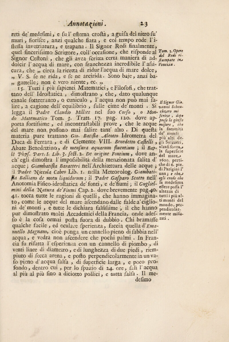 reti de\medefimi, e fui/edema eroda, a guifa del nitro fu9 muri, fiorifee , anzi qualche fiata , e col tempo rode l’i- deifa invetriatura, e trapana. Il Signor Redi finalmente, quel fincerifsimo Scrittore, coir occafione, che rifponde al Signor Cedoni , che gli avea fcritta cerca maniera di ad- Jampate ^ dolcir l'acqua di mare, con franchezza incredibile l’afsi- Venezia. cura, che ,, circa lancetta di ridurl'acqua di mare dolce, „ V. S. fe ne rida, e fe ne arcirida. Sono baje, anzi ba- „ gattelle ; non è vero niente, ec 15. Tutti i più fapienti Alatematici, eFilofofi, che trat¬ tano dell' Idrodatica , dimodrano , che, dato qualunque canale fotterraneo, o cuniculo , l'acqua non può mai fa- nsignoY GÌ9 lire, a cagione dell'equilibrio , fulle cime de'monti . Si 'vanni Scheu- legga il Tadre Claudio Milliet nel fuo Corfo , o Mon- thscero mi do Matematico Tom. j. Tratt. 17. pag. izo. dove ap-p^legiufie porta forcifsime , ed incontradabili prove , che le acque mifure , che del mare non pofibno mai falire tane' alto . Di queda *a, f©mmjtà materia pure trattano Gio. Batifta Mleotto Idrometra del ^ Duca di Ferrara , e di Clemente Vili. Benedetto Caflelli, gli Svìzzeri, Abate Benedettina, de menfura aquarum fluentium ; il Bay- fovra_» lè vbyf. Tart.L Lib. De orìgine Fontium, dove an- /ej eh’ egli dimodra Y impofsibilità della menzionata falita d’ 1600. perti- acque; Giambatifta Baratteri nelf Architettura delle acque ; Pariginir il Tadre Jgiccola Cabeo Lib. i. nella Meteorolog. Gìambatì- ll1naa.n/1/^ fia Balliano de motu lìquidorum ; il Tadre Gafparo Scotto nell' egli crede che Anotomia Fifico-idrodatica de'fonti, e de’fiumi ; il Gugliel- ^e^ee<i^p mini della Natura de Fiumi Gap. z. dove brevemente pag.40. altezza°<ii 41* tocca tutte le ragioni di quelli, che hanno immagina- tutti i più al. to, come le acque dei mare afeendano dalle falde a’ ciglio- ^ ni de' monti , e tutte le dichiara falfìfsime , il che hanno pendicoìar^ pur dimodrato molti Accademici della Francia, onde adef- mente mito- fo è la cofa ormai poda fuora di dubbio. Chi bramafie ratl 9 qualche facile , ed oculare fiperìenza, faccia quella <Y Ema- nuello Magnano,, cioè ponga un cannello pieno difabbianelf acqua, e vedrà non afeendere che pochi palmi . In Fran¬ cia fu rifatta Fefperienza con un cannello di piombo , di venti linee di diametro, e di lunghezza di due piedi, riem¬ piuto di fecca arena, e podo perpendicolarmente in un va- fo pieno d'acqua falfa , di fuperficie larga , e poco pro¬ fondo , dentro cui , per lo fpazio di 14. ore, fall Y acqua al più al più fino a diciotto pollici, e unta falfa. Il me- defimo