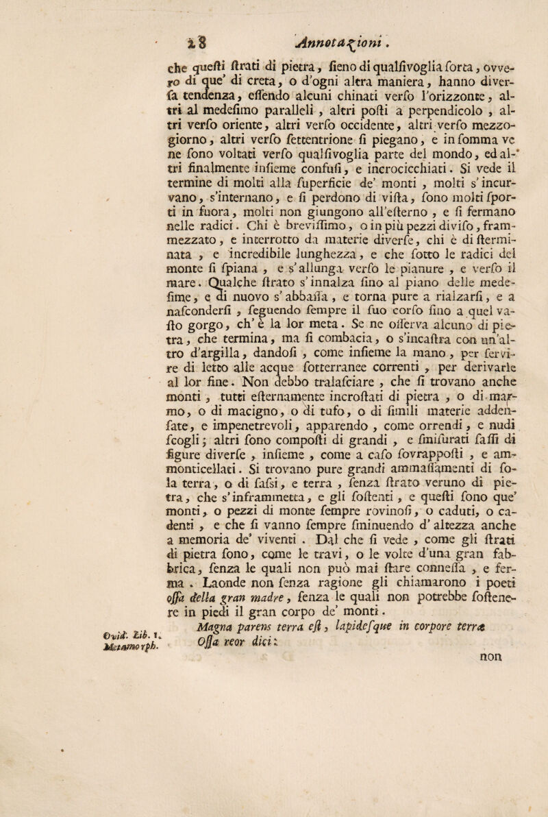 €)%iìd’’ %>ìè' S. Memmrph. i8 Annotazioni. che quelli Arati di pietra, fieno diqualfivogliaTorta, ovve¬ ro di que’ di creta, o d ogni altra maniera, hanno diver¬ ga tendenza, eflendo alcuni chinati verfo l’orizzonte, al¬ tri al medefimo paralleli , altri podi a perpendicolo , al¬ tri verfo oriente, altri verfo occidente, altri verfo mezzo¬ giorno , altri verfo fettentrione fi piegano, e in fomma ve ne fono voltati verfo qualfivoglia parte del mondo, ed ai-' tri finalmente infieme confili!, e incrocicchiati. Si vede il termine di molti alla fuperficie de’ monti , molti s’incur¬ vano, s’internano, e fi perdono di villa, fono moltifpor- ti in fuora, molti non giungono alfellerno , e fi fermano nelle radici. Chi è brevirtimo, o in piu pezzi divifo, fram¬ mezzato , e interrotto da materie divcrfe, chi è di flermi- nata , e incredibile lunghezza, e che fotto le radici del monte fi fpiana , e s’allunga verfo le pianure , e verfo il mare ♦ Qualche firato s’innalza fino al piano delle mede- lime , e di nuovo s’abballa, e torna pure a rialzarli, e a nafconderfi , feguendo fempre il fuo corfo fino a quel va¬ ilo gorgo, eh’ è la lor meta. Se ne olferva alcuno di pier tra, che termina, ma fi combacia, o s’incaftra con tinal- tro d’argilla, dandoli , come infieme la mano, per fervi- re di ietto alle acque fotterranee correnti , per derivarle al lor fine. Non debbo tralafciare , che fi trovano anche monti, tutti erternamente incrortati di pietra , o di mac¬ ino, o di macigno, o di tufo, o di limili materie adden- fate, e impenetrevoli, apparendo , come orrendi, e nudi fcogli ; altri fono comporti di grandi , e fmifurati farti di figure diverfe , infieme , come a cafo fovrappofii , e am- monticellad. Si trovano pure grandi ammafi^mentì di fo¬ la terra, o di fafsi, e terra , fenza rtrato veruno di pie¬ tra , che s’inframmetta, e gli fortenti, e quelli fono que? monti, o pezzi di monte fempre rovino!!, o caduti, o ca¬ denti , e che fi vanno fempre fminuendo d’altezza anche a memoria de5 viventi . Dal che fi vede , come gli ftrati di pietra fono, come le travi, o le volte duna gran fab¬ brica, fenza le quali non può mai Ilare conneila , e fer¬ ma . Laonde non fenza ragione gli chiamarono i poeti offa della gran madre, fenza le quali non potrebbe forteno- re in piedi il gran corpo de’ monti. Magna parens terra efi, lapidefque in torpore terra ojja reor dici t non