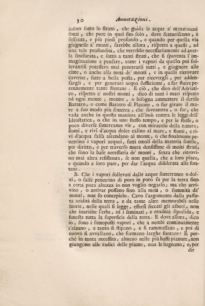 felino fotto lo firato , che guida le acque a’ menzionati fonti , che pure in quel fito folo , dove fcaturifcono , è feffanta, e piu piedi profondo , e quando per quella via giugneffe a’ monti, farebbe allora , rifpetto a quelli , ad una tale profondità , che verrebbe neceffariamente ad aver¬ la fmifurata, e fotto a tanti firati, che fi fpaventa 1’ im¬ maginazione a penfare, come i vapori da quello poi fol- levantifi poteifero inai penetrarli tutti, e giugnere alle cime, o anche alla metà de’ monti , e in quelli ritrovare caverne, fatte a bella polla, per ricevergli , per adden- fargli , e per generare acqua fufficiente, a far fluire pe¬ rennemente tante fontane . E ciò , che dico deH’Adriati- co, rifpetto a’ noflri monti , dico di tutti i mari rifpetto ad ogni monte ; mentre , o bifogna ammettere il derifo Baratro, o come Baratro di Platone , o far girare il ma¬ re a fuo modo più fotterra , che fovraterra , o far, che vada anche in quella maniera all’insù contra le leggi dell’ Idroflatica, o che in uno Hello tempo, e per le Belle, o poco diverfe fotterranee vie , con miracolo della natura, fiumi, e rivi d’acqua dolce calino al mare, e fiumi, e ri¬ vi d’acqua falfa affaldano al monte, o che finalmente pe¬ netrino i vapori acquei, fatti emoli della materia fotdie, per diritto, e per traverfo mura denfiffime di moki firati, che fono la bafe neceffaria de’ monti , fenza che ritrovi¬ no mai altra refiflenza, fe non quella, che a loro piace, e quando a loro pare, per dar l’acqua difideraca alle fon¬ tane . B. Che i vapori follevati dalle acque fotterranee o dol¬ ci , o falfe penetrino di poro m poro fu per la terra fino a certa poca altezza io non voglio negarlo; ma che arri¬ vino , o arrivar pofiano fino alla metà , o fommità de* monti, non fo concepirlo. Cavo l’argomento dalla palla¬ ta aridità della terra ,, e da tante altre memorabili nelle Storie, nelle quali fi legge, eflerfi feccati gli alberi, non che inaridite l’erbe, ed i feminati , e renduta fqualida, e funefta tutta la fuperficie della terra. E dove allora, dico io, fono i fottopofli vapori , che a nembi continuamente s’aìzano , e tanto fi flipano , e fi rammafiano , e poi di nuovo fi avvallano, che formano larghe fontane ? E per¬ chè in tanta necefìità, almeno nelle piu bafle pianure, non giungono alle radici delle piante, non le bagnano, e,per dir