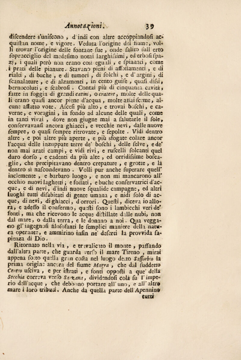 difendere s’unifoono , dindi con altre accoppiandoli ac-' quirtan nome, e vigore. Veduta l'origine dei fiume, vol¬ li trovar Torigine delle fontane fue , onde falito full erto fopracciglio del medefimo notai larghifsimi, ed erbofi fpa- zj, i quali però non erano così eguali , e fpianaei, come .i prati delle pianure. Stavano pieni di affollamenti , e di rialti , di buche , e di tumori , di folchi , e d'argini, dì fcanalature , e di alzamenti , in cento guife , quafi difsi, bernocoluti, e fcabrofi . Contai più di cinquanta cavità $ fatte in foggia di grandi catini, o cratere, molte delle qua¬ li erano quali ancor piene d’acqua, molte aliai feeme, al¬ cune affatto voce. Afcefì più alto, e trovai bofehi, e ca¬ verne , e voragini, in fondo ad alcune delle quali, come in tanti vivai , dove non giugne mai a falutarle il fole» conferva vanii ancora ghiacci, e vecchie nevi, dalie nuove Tempre, o quali feinpre ritrovate, e fepolte . Vidi dentro altre , e poi altre più aperte , e più sfogate colare ancor l’acqua delle inzuppate terre de’ bofehi , delle felve * e de' non mai arati campi, e vidi rivi, c rufcelli folcami quel duro dorfo , e cadenti da più alte , ed orridifsime bofea- , glie, che precipitavano dentro crepature , e grotte, e là dentro sì nafeondevano . Velli pur anche fuperare queir inclemente , e barbaro luogo , e non mi mancarono ali* occhio nuovi laghetti ; e follati, e buche confervatrici d’ac¬ que, e di nevi, d’indi nuove fqualide campagne, ed altri luoghi tutti^ difabitati di gente umana , e nidi folo di ac¬ que, di nevi, di ghiacci, d orrori. Quelli, diceva io allo¬ ra, e adelfo il confermo, quelli fono i lambicchi veri de' fonti, ma che ricevono le acque diflillate dille nubi, non dal mare, o dalla terra, e le donano a noi. Qua vegga¬ no gl' ingegnali fìlofofanti le femplici maniere della natu¬ ra operante, e ammirino infin ne’ deferti la provvida fa- pienza di Dio. Ritornato nella via , e tnvalicuo il monte , pattando dall'altra parte, che guarda verfi il mare Tireno , mirai appena focto quella gran colla nel luogo de.to Scorbio la prima origine ancora dei fiume Magra , che dai fuddetto Cererò ufeiva , e per iftraci , e fonti opporti a que’ delia Secchia correva verfo Sarxana, dividendoli colà fu l’impe¬ rio dell acque , che debbano portare all’uno, e all’altra mare i loro tribud. Anche da quella parte dell Apennino tutti *