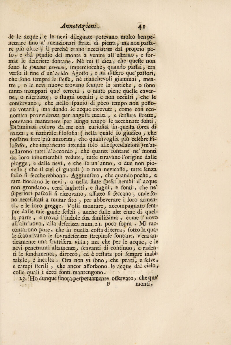 de le acquea e le nevi dileguate potevano molto ben pe¬ netrare fino a5 menzionati firati di pietra, manonpaffa- re più oltre ; il perchè erano necefsicate dal proprio pe¬ lò, e dal pendio del monte a venire all’ efterno , e for¬ mar le defcritte fontane. Nè mi fi dica, che quelle non fono k fontane perenni, imperciocché, quando paffai, era verfo il fine d’ un’ arido Agofio , e mi differo que’ pallori, che fono Tempre le fielfe, nè manchevoli giammai , men¬ tre , o le nevi nuove trovano Tempre le antiche , o Tono tanto inzuppati que terreni , o tanto piene quelle caver¬ ne , o riferbatoj, o ftagni occulti , e non occulti , che le conTervano , che nello Tpazio di poco tempo non polló¬ ne votarli , ma dando le acque ricevute , come con eco¬ nomica provvidenza per angufii meati , e Tcifiìire ftrette, potevano mantenere per lungo tempo le accennate fonti - Difaminati coloro da me con curi olita in quella Torta di rozza , e naturale filofofia ( nella quale io giudico , che pollano fare più autorità, che qualfivoglia più celebre Fi- ìofofo, che impancato attenda Tolo alle Ipeculaziorii ) m’at- teftarono tutti d’accordo , che quante fontane ne’ monti da loro innumerabili vedute , tutte tiravano Torigine dalie piogge, e dalle nevi, e che Te un’anno, o due non pio- velie ( che il ciel ci guardi ) o non nevicaffe, tutte Tenza fallo fi Teccherebbono. AggiunTero, che quando poche, e rare fioccano le nevi , o nella fiate fpefsi nembi d’ acque non grondano, certi laghetti, e ftagni, e fonti , che ne9 fuperiori pafcoli fi ritrovano, affatto fi feccano ; onde fo¬ no necefsitati a mutar fito , per abbeverare i loro armen¬ ti, e le loro gregge. Volli montare, accompagnato Tem¬ pre dalle mie guide feddi , anche Tulle alte cime di quel¬ la parte , e trovai T indole Tua fimilifsima , come Tuovo allaltruovo, alla deferitta num. 2,1. poco fopra . Mi rac¬ contarono pure, che in quella colla di terra, fiotto la qua¬ le fcaturivano le fovradeferitte firepitofe fontane, vera an¬ ticamente una fruttifera villa; ma che per le acque, e le nevi penetranti altamente, fcavanti di continuo, e raden¬ ti le fondamenta , diroccò , ed è reftata poi Tempre inabi¬ tabile , é incolta .... Ora non vi fono, che prati, e Tei ve, e campi Iterili , che ancor afforbono le acque dal cielo, colle quali i detti fónti mantengono. rj. Ho dunque finora perpetuamente olfervato, cheque* F monti,