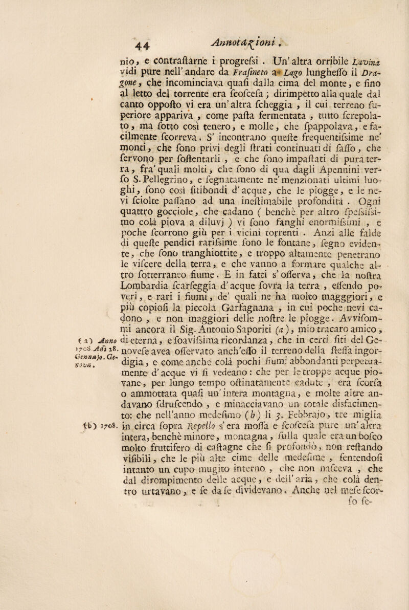ilio9 e contrattarne i progrefsi . Un5 altra orribile Lavina vidi pure nell’ andare da Frafineto a* Lago lunghetto il Dra¬ gone , che incominciava quali dalla cima del monte * e fino al letto del torrente era feofcefa ; dirimpetto alla quale dal canto oppofto vi era un’altra folleggia , il cui terreno fu- periore appariva , come parta fermentata , tutto fcrepola- to, ma fiotto così tenero , e molle, che fpappolava, e fa¬ cilmente {correva * S’ incontrano querte frequentifsime ne' monti, che fono privi degli rtrati continuati di fallo, che fervono per rallentarli , e che fono impartati di pura ter¬ ra , fra' quali moki , che fono di qua dagli Apentiini ver- fo S. Pellegrino, e fegnatamente ne’ menzionati ultimi luo¬ ghi, fono così Imbandì d’acque, che le piogge, e le ne¬ vi fciolte partano ad una incrtimabiie profondità . Ogni quattro gocciole, che cadano ( benché per altro ipefsifsi- mo colà piova a diiuvj ) vi fono fanghi enormifsimi , e poche fcorrono giu per i vicini torrenti . Anzi alle falde di querte pendici rarifsime fono le fontane, fegno eviden¬ te, che fono tranghiottite, e troppo altamente penetrano le vifeere della terra, e che vanno a formare qualche al¬ tro fotterraneo fiume. E in fatti s’orterva, che la noftra Lombardia fcarfeggia d’acque fovra la terra , eifendo po¬ veri , e rari i fiumi, de’ quali ne ha molto magggiori, e più copiofi la piccola Garfagnana , in cui poche nevi ca¬ dono , e non maggiori delle nortre le piogge. Avvifom- mi ancora il Sig. Antonio Saporiti (a ), mio tracaro amico, i a) Anno di eterna, efoavifsimaricordanza, che in certi liti delGe- »7o8 Adì 18. uovefeavea offervaco aneli’eiTo il terreno della fìeffaingor- wuTJ*' e~ digia, e come anche colà pochi fiumi abbondanti perpetua- mente d’acque vi li vedeano: che per le troppe acque pio¬ vane, per lungo tempo ortinatamente cadute , era feorfa o ammortata quali un’ intera montagna, e molte altre an¬ davano fdrufeendo , e minacciavano un totale disfacimen¬ to: che nel-Fanno medefimo (b) li Febbraio, tre miglia tb) 170S. in circa fopra Repello sera morta e feofcefa pure un'altra intera, benché minore, montagna, fittila quale era un bofeo molto fruttifero di caftagne che fi profondò, non reftando vifibili, che le più alte cime delle medefime > fentendofi intanto un cupo mugico interno , che non nafeeva , che dal dirompimento delle acque, e dell’aria, che colà den¬ tro lutavano,, e fe da fe dividevano. Anche nel mele feor- . . fo fe-