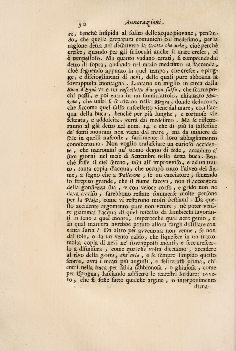 jq Annotazioni » re, benché infipida al foiito delle acque piovane, penfan- do, che quella crepatura comunichi col medefimo, perla ragione detta nel defcrivere la Grotta che urla, cioè perchè crefce 9 quando per gli fcilocchi anche il mare crede, ed ètempdlofo. Ma quanto vadano errati, ficomprende dal detto di fopra, andando nel modo medefimo la faccenda, cioè feguendo appunto in quel tempo , che crede , e piog¬ ge, e aifcioglimend di nevi, delle quali pure abbonda la fovrappofta montagna . Lontano un miglio in circa dalla Buca d Equi vi è un mfcelletto ddcqua falfa , che fcorre po¬ chi palli, e poi entra in un fiumiciattolo, chiamato Mon-* %one, che uniti fi fcaricano nella Magra, donde deducono, che ficcome quel falfo rufceiletto viene dal mare, così l’ac¬ qua della buca , benché per piu lunghe , e cortuofe vie feltrata, e addolcita, verrà dal medefimo . Ma fe riflette¬ ranno al già detto nel mim. 14. e che di più la falfedine de* fonti montani non viene dal mare , ma da miniere di fale in quelli nafcofte , facilmente il loro abbagliamento conofceranno. Non voglio tralafciare un curiofo acciden¬ te , che narrommi un* uomo degno di fede , accaduto a Jfuoi giorni nel mefe di Settembre nella detta buca. Ben¬ ché folle il del fereno, ufcì all* improvvifo, e ad un trat¬ to , tanta copia d’acqua, che occupò tutto l’alveo del fiu¬ me, a fegno che a Tallerone , fe un cacciatore , fentendo lo flrepito grande, che il fiume faceva, non fi accorgeva della gonfiezza fua , e con veloce corfo , e grido non ne dava avvifo , farebbono reftate fommerfe molte perfone per la 'Piaja, come vi reftarono molti beffi ami . Da que¬ llo accidente argomento pure non venire , nè poter veni¬ re giammai l'acqua di quel rufceilo da lambicchi lavoran¬ ti in feno a quel monte, imperocché qual nero genio , e in qual maniera avrebbe potuto allora fargli diflillare con canta furia ? Da altro per avventura non venne , fe non dal fole, o da un vento caldo, che liquefece in un tratto molta copia di nevi ne* fovrappofti monti, e fece creder¬ lo a difmifura , come qualche volta dicemmo , accadere al rivo della grotta, che urla , e fe fempre limpido quello fcorre, avrà i meati più angufli , e feltrerai!! prima, eh* entri nella baca per falda fabbionofa , o ghiajofa , come per ifpugna, lardando addietro le terrellri lordure : ovve¬ ro , che fi fofle fatto qualche argine , o interponimento