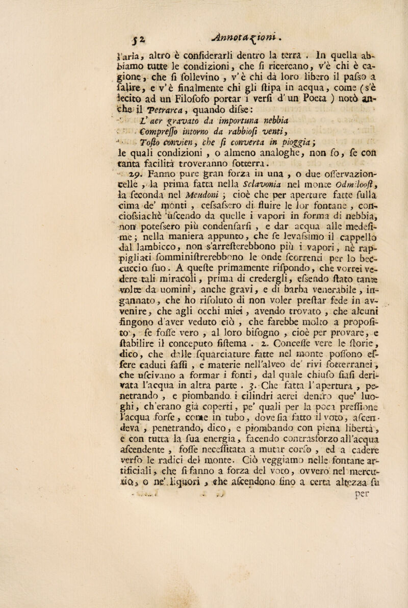 *%, Annotazioni. l’aria, altro è confìderarli dentro la terra . In quella ab¬ biamo tutte le condizioni, che fi ricercano, v e chi è ca¬ gione, che fi follevino , vè chi dà loro libero il pafso a faiire, e v’è finalmente chi gli ftipa in acqua, come (se lecito ad un Filofofo portar i verfi d'un Poeta ) notò an¬ che il Tetrarca, quando difse : l! aer gravato da importuna nebbia Compreso intorno da rabbiofi venti, * Toflo Convìeny che fi converta in pioggia ; le quali condizioni , o almeno analoghe, non Co, fe con tanta facilità troveranno fotterra. - xp. Fanno pure gran forza in una , o due olfervazion- celle , la prima fatta nella Sclavonia nel monte Odmilooft, la feconda nel Meudoni y cioè che per aperture fatte filila cima de’ mónti , cefsafsero di fluire le 1 or fontane , con- ciofsiachè fifcendo da quelle i vapori in forma di nebbia, no ni potefsero piu condenfarfi , e dar acqua alle medefi- me; nella maniera appunto, che fe levassimo il cappello dal. lambicco, non s’arrefterebbono più i vapori, nè rap¬ pigliati fonimi ni ftrerebbono le onde fcorrenci per lo bec¬ cuccio fuo. A quelle primamente rifpondo, che vorrei ve¬ dere tali miracoli, prima di credergli, efsendo flato tame volte da uomini, anche gravi, e di barba venerabile, in¬ gannato, che ho rifoluto di non voler preflar fede in av¬ venire, che agli occhi miei, avendo trovato , che alcuni fingono d’aver veduto ciò , che farebbe molto a propoli- to’, fe folle vero , al loro bifogno , cioè per provare, e ftabilire il conceputo fiflema . 2. Concedè vere le florie, dico, che dalle fquarciature fatte nel monte polfono ef- fere caduti faffi , e materie nell'alveo de rivi fotterransi, che ufcivano a formar i fonti, dal quale chiufo fiali deri¬ vata l’acqua in altra parte . 3. Che fatta l'apertura , pe¬ netrando , e piombando i cilindri aerei dentro que* luo¬ ghi, chetano già coperti, pe* quali per la poca preflìone l'acqua forfè, come in tubo, dove fi a fatto il voto, afcen * deva , penetrando, dico, e piombando con piena libertà, e con tutta la fua energia, facendo contrasforzo all'acqua attendente , folle neceffitata a mutar corfo , ed a cadere verfo le radici del monte. Ciò veggiamo nelle fontane arL tifici ali >-che fi fanno a forza del voto, ovvero nel mercu¬ rica o ne’, liquori > che attendono lino a certa altezza fe - — * * ìj per