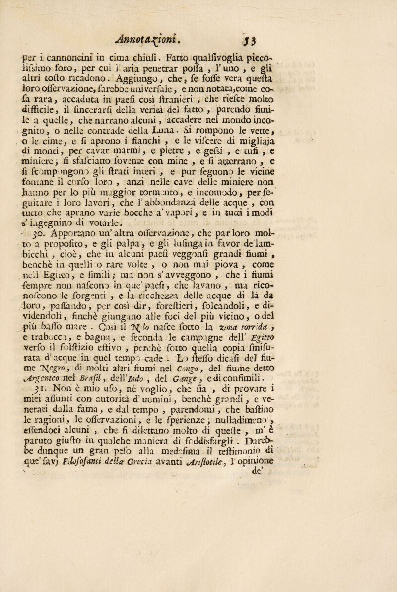 per i cannoncini in cima chiufi. Fatto quallivoglia picco- lifsimo foro, per cui Y aria penetrar polla , Y uno , e gli altri tolto ricadono. Aggiungo , che , fe folfe vera quella loro olfervazione, fareboe uni verfale, e non notata,come co- fa rara > accaduta in paeli così Uranieri , che riefce molto difficile, il {incerarli della verità del fatto , parendo limi¬ le a quelle, che narrano alcuni, accadere nel mondo inco¬ gnito, o nelle contrade della Luna. Si rompono le vette* o le cime, e li aprono i fianchi , e le vifcere di migliaia di monti, per cavar marmi, e pietre , e gefsi , e tufi , e miniere; fi sfafciano fovense con mine , e li atterrano , e fi fc impongono gli lira ci interi , e pur feguono le vicine fontane il cbrfo loro , anzi nelle cave delle miniere non hanno per lo più maggior tormento, e incomodo, perfe- guitare i loro lavori, che Y abbondanza delle acque , con tutto che aprano varie bocche a’ vapori, e in cucci i modi sixigcgnino di votarle. 30. Apportano un’altra offervazione, che par loro mol¬ to a propolito, e gli palpa, e gli lufinga in favor de lam¬ bicchi , cioè, che in alcuni pad! veggonfi grandi fiumi , benché in quelli o rare volte , o non mai piova , come nell Egitto, e limili; ma non s’avveggono , che i fiumi fempre non nafcono in que’ paeli, che lavano , ma rico- nofcono le forgenti , e la ricchezza delle acque di là da loro, pacando, per così dir, forestieri, folcandoli, e di¬ videndoli, finché giungano alle foci del più vicino, odel più bailo mare . Così il 7g lo nafce lotto la zona torrida , e trabocca, e bagna, e feconda le campagne dell’ Egitto verte il telllizio ellivo , perchè folto quella copia fmifu- rata à’ acque in quel tempo cade . Lo licite dicali del fiu¬ me Tfegro, di molti altri fiumi nel Congo, del fiume detto ^Argenteo nel Brafd, delfico , del Gange , e di confimili. 31. hton è mio ufo, nè voglio, che Ira , di provare ì miei aliunti con autorità d’uomini, benché grandi , e ve¬ nerati dalla fama, e dal tempo , parendomi, che ballino le ragioni, le oflervazioni> e le fperienze; nulladimeno , effendoci alcuni , che fi dilettano molto di quelle , in’ è paruto giudo in qualche maniera di fcddisfargli . Darete be dunque un gran pefo alla meddima il tefìiinonio di que’ favj Filofofanti della Grecia avanti *Ariftotiley l’opinione