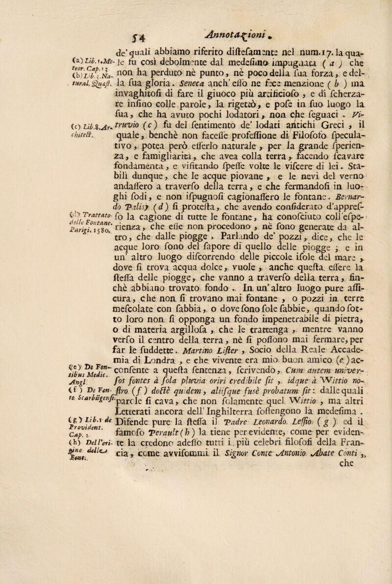 de’quali abbiamo riferito diftefamente nel num.i7.1aqua- (a) Lib.uMe. ic fu così debolmente dal medesima impugnata (a ) che (,b)LìbFÌNa-. non perdutane punto, ne poco della fua forza, edel- / turnila fua gloria. Seneca aneli’elio ne fece menzione ( b ) ina invaghitoli di fare il giuoco piu artificiofo , e di fcherza- re infìno colle parole, la rigettò, e pofe in fuo luogo la fua, che ha avuto pochi lodatori, non che feguaci .. Vi- (c) tib.z.Ar*. tvMvi0 ( c) fu del fentimento deModati antichi Greci , il chitett, quale, benché non facefle profeflìoae di Filofotò fpecula- tivo, potea però elferlo naturale , per la grande fperien- za, e famigliarità, che avea colla terra, facendo /cavare fondamenta, e vifitando fpede voice le vifeere di lei. Sta¬ bilì dunque , che le acque piovane , e le nevi del verno andalfero a traverfo della terra, e che fermandoli in luo¬ ghi fodi, e non ifpugnofì cagionadero le fontane. Bernar¬ do Vdìsy ( d ) fi proceda, che avendo confiderato d’appref- SiTfattat0' f° la cagione di tutte le fontane , ha conofeiuto coll efpe- rienza,, che elle non procedono , né fono generate da al¬ tro, che dalle piogge * Parlando de’ pozzi, dice, che le acque loro fono del fapore di quello delle piogge ; e in un’ altro luogo decorrendo delle piccole ifole del mare dove fi trova acqua dolce,, vuole , anche queda edere la deda delle piogge, che vanno a traverfo della terra, fin¬ ché abbiano trovato fondo .. In un’ altro luogo pure aflì- cura, che non fi trovano mai fontane , o pozzi in terre mefcolate con fabbia,, o dove fono fole fabbie , quandofot* to loro non fi opponga un fondo impenetrabile di pietra, o di materia argillofa ,, che le trattenga , mentre vanno verfo il centro della terra, nè fi podono mai fermare, per far le fuddetee. Martino Lifler , Socio della Reale Accade¬ mia di Londra , e che vìvente era mio buon amico (e )ac- ^tibuThUàk~ ccn^ente a queda fentenza, feri vendo, Cum autem univer- Aftgl: ° fos fontes à fola pluvia orbi credibile fit , idque' a Wittio no- (f ) De Fcn- flro (f ) doilè qudem, aliifque fusè probatum fit:. dalle quali te. scarbugenfi.parcqe f] cava, che non fedamente quel Wìttio , ma altri Letterati ancora dell Inghilterra fodengono la medefima . igyttb.rde Difende pure la deda il Tadre Leonardot Le [fio (g ) ed il Gap. z famofo Terault( h) la tiene per evidente, come per eviden^ th) Del Lori- te la credono adeffo tutti i.. più celebri filofofi della Fran- cìz* come avvifommi il Signor Conte; Antonio Abate Conti,, che