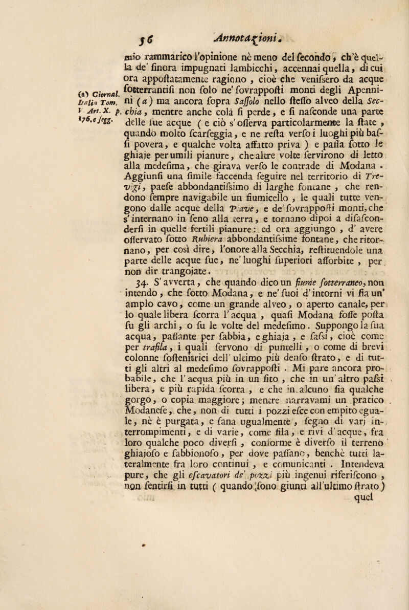 (a) CtornaL italici Tome l Art. X. pu 17^>C Jegg. Annotazioni udo rammarico l'opinione nè meno del fecondo , eh e quel¬ la de’finora impugnati lambicchi, accennai quella, di cui ora apportatamele ragiono , cioè che venifsero da acque fotterrantifi non folo ne’ fovrappoftì monti degli Apcnni- ni ( a ) ma ancora fòpra Sajfolo nello fletto alveo della Sec¬ chia , mentre anche colà fi perde, e fi nafeonde una parte delle lue acque ( e ciò s offerva particolarmente la fiate , quando molto fcarfeggia, e ne refta verfoi luoghi piu baf¬ fi povera, e qualche volta affatto priva ) e palla fotto le ghiaie per umili pianure, che altre volte Servirono di letto alla medefima, che girava verfo le contrade di Modana . Aggiunfi una fimile faccenda feguire nel territorio di Tre- vigiy paefe abbondantifsimo di larghe fontane , che ren¬ dono Tempre navigabile un fiumicelio , le quali tutte ven¬ gono dalle acque della V ave, e de fovrappotti monti, che s'internano in feno alla terra, e tornano dipoi a difafeon- derfi in quelle fertili pianure : ed ora aggiungo , d’ avere oflervato fotto Rubiera abbondanti me fontane, che ritor¬ nano, per così dire, l'onore alla Secchia, reffituendole una parte delle acque fue, ne’luoghi fuperiori afiòrbite , per non dir trangojate. 34- S’ avverta, che quando dico un fiume fotterraneoy non intendo, che fotto Modana, e ne’fuoi d’intorni vi fiaun ampio cavo, come un grande alveo, o aperto canale,per; lo quale libera feorra l'acqua , quali Modana foffe polla fu gli archi, o fu le volte del medefimo. Suppongo la fua acqua, pattante per fabbia, e ghiaia , e fafsi, cioè come per trafila, i quali fervono di puntelli , o come di brevi colonne foftenitrici dell' ultimo più denfo ftrato, e di tut¬ ti gli altri al medefimo fovrappofii . Mi pare ancora pro¬ babile, che l’acqua più in un fico , che in un’altro pafsi libera, e più rapida feorra , e che in alcuno fia qualche gorgo, o copia maggiore ; mentre narravami un pratico Modanefe, che, non di tutti i pozzi efee con empito egua¬ le, nè è purgata, e fana ugualmente , fegno di varj in- terrompimenti, e di varie, come fila, e rivi d’acque, fra loro qualche poco diverfi , conforme è diverfo il terreno ghiajofo e fabbionofo, per dove pattano, benché tutti la¬ teralmente fra loro continui , e comunicanti . Intendeva pure, che gli efeavatori de pozzi più ingenui riferirono , non fentirfi in tutti ( quando ,dono giunti all’ultimo firato ) quei