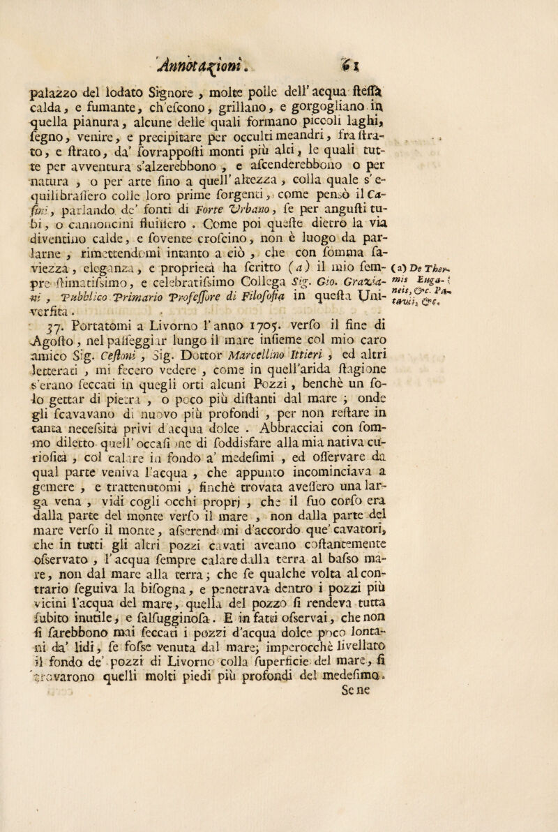 palazzo del lodato Signore , molte polle dell’acqua ftéffà calda, e fumante, ch'efcono, grillano, e gorgogliano in quella pianura, alcune delle quali formano piccoli laghi, fegno , venire, e precipitare per occulti meandri, fra Idra¬ to, e ftrato, da' fovrappofti monti piu alti, le quali tut¬ te per avventura s’alzerebbono , e afcenderebbono o per natura , o per arte fino a quell’ altezza , colla quale s e~ quilibrafiero colle loro prime Tergenti, come pensò il Ca¬ tini, parlando de fonti di Forte Vrbano, fe per angufti tu¬ bi , o cannoncini fiuiilero . Come poi quelle dietro la via diventino calde, e rovente crofcino, non è luogo da par¬ larne , rimettendomi intanto a ciò , che con fomma fa- viezza, eleganza, e proprietà ha fcritto (a) il mio Tem¬ pre ilimatifsimo, e celebratifsimo Collega Sig. Gio. Grazia¬ rti ? Pubblico ‘Primario Vrofeffore di Filofofia in quella Uni- verfita. jy. Portatomi a Livorno Tanno iyoj. verfo il fine di •Agofto, nel palleggiar lungo il mare inficine col mio caro amico Sig. Cejìoni , Sig. Dottor Marcellino Ittieri , ed altri letterati , mi fecero vedere , come in quelTarida flagione a erano leccati in quegli orti alcuni Pozzi, benché un Te¬ lo gettar di pietra , o poco piu diflanti dal mare ; onde gli fcavavano di nuovo piu profondi , per non reflare in tanta necefsità privi d acqua dolce . Abbracciai con Torn¬ ino diletto quell’occafi me di Toddisfare alla mia nativa cu- rioficà , col calare in fondo a’ medefimi , ed ofiervare da qual parte veniva l’acqua , che appunto incominciava a gemere , e trattenutomi , finché trovata avefièro una lar¬ ga vena , vidi cogli occhi propri > che il Tuo corfo era dalla parte del monte verfo il mare , non dalla parte del mare verfo il monte, afserendami d’accordo que’ cavatori, che in tutti gii altri pozzi cavati aveano collantemente ofservato , l’acqua Tempre calare dalla terra al bafso ma- re, non dal mare alla terra ; che Te qualche volta al con¬ trario Teguiva la bifogna, e penetrava dentro i pozzi piu vicini l’acqua del mare, quella del pozzo fi rendeva tutta {ubico inutile, e falfugginofa. E infatti ofservai, che non fi farebbono mai feccati i pozzi d’acqua dolce poco lonta¬ ni da’ lidi, fe fofse venuta dal mare; imperocché livellato il fondo de’ pozzi di Livorno colla fuperficie del mare, fi trovarono quelli molti piedi più profondi del medefima. Se ne (a) De The^ mis E tiga- « neis, &c. P4,